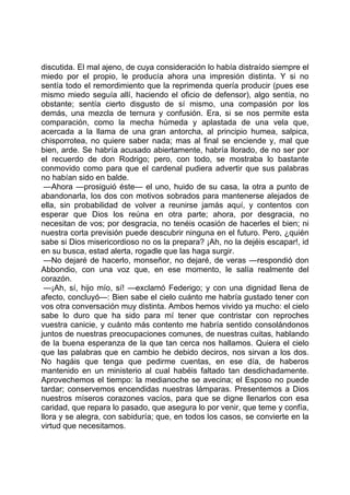 discutida. El mal ajeno, de cuya consideración lo había distraído siempre el
miedo por el propio, le producía ahora una impresión distinta. Y si no
sentía todo el remordimiento que la reprimenda quería producir (pues ese
mismo miedo seguía allí, haciendo el oficio de defensor), algo sentía, no
obstante; sentía cierto disgusto de sí mismo, una compasión por los
demás, una mezcla de ternura y confusión. Era, si se nos permite esta
comparación, como la mecha húmeda y aplastada de una vela que,
acercada a la llama de una gran antorcha, al principio humea, salpica,
chisporrotea, no quiere saber nada; mas al final se enciende y, mal que
bien, arde. Se habría acusado abiertamente, habría llorado, de no ser por
el recuerdo de don Rodrigo; pero, con todo, se mostraba lo bastante
conmovido como para que el cardenal pudiera advertir que sus palabras
no habían sido en balde.
 —Ahora —prosiguió éste— el uno, huido de su casa, la otra a punto de
abandonarla, los dos con motivos sobrados para mantenerse alejados de
ella, sin probabilidad de volver a reunirse jamás aquí, y contentos con
esperar que Dios los reúna en otra parte; ahora, por desgracia, no
necesitan de vos; por desgracia, no tenéis ocasión de hacerles el bien; ni
nuestra corta previsión puede descubrir ninguna en el futuro. Pero, ¿quién
sabe si Dios misericordioso no os la prepara? ¡Ah, no la dejéis escapar!, id
en su busca, estad alerta, rogadle que las haga surgir.
 —No dejaré de hacerlo, monseñor, no dejaré, de veras —respondió don
Abbondio, con una voz que, en ese momento, le salía realmente del
corazón.
 —¡Ah, sí, hijo mío, sí! —exclamó Federigo; y con una dignidad llena de
afecto, concluyó—: Bien sabe el cielo cuánto me habría gustado tener con
vos otra conversación muy distinta. Ambos hemos vivido ya mucho: el cielo
sabe lo duro que ha sido para mí tener que contristar con reproches
vuestra canicie, y cuánto más contento me habría sentido consolándonos
juntos de nuestras preocupaciones comunes, de nuestras cuitas, hablando
de la buena esperanza de la que tan cerca nos hallamos. Quiera el cielo
que las palabras que en cambio he debido deciros, nos sirvan a los dos.
No hagáis que tenga que pedirme cuentas, en ese día, de haberos
mantenido en un ministerio al cual habéis faltado tan desdichadamente.
Aprovechemos el tiempo: la medianoche se avecina; el Esposo no puede
tardar; conservemos encendidas nuestras lámparas. Presentemos a Dios
nuestros míseros corazones vacíos, para que se digne llenarlos con esa
caridad, que repara lo pasado, que asegura lo por venir, que teme y confía,
llora y se alegra, con sabiduría; que, en todos los casos, se convierte en la
virtud que necesitamos.
 