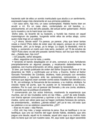 haciendo salir de ellos un sonido inarticulado que aludía a un sentimiento,
expresado luego más claramente en sus primeras palabras:
 —Un caso serio, hijo mío; un caso contemplado. Habéis hecho bien en
acudir a mí. Es un caso claro, contemplado en mil bandos, y...
precisamente, en uno del año pasado, del actual señor gobernador. Ahora
os lo muestro y os lo haré tocar con mano.
 Dicho esto, se levantó de su butacón, y hundió las manos en aquel
maremágnum de papeles, hurgando entre ellos de arriba abajo, como
quien mete trigo en un celemín.
 —¿Y ahora, dónde está? Ya parece, ya parece. ¡Hay que tener tantas
cosas a mano! Pero debe de estar aquí de seguro, porque es un bando
importante. ¡Ah!, ya lo tengo, ya lo tengo. Lo cogió, lo desdobló, miró la
fecha, y, poniendo un rostro aún más serio, exclamó: ¡el 15 de octubre de
1627! Pues claro: es del año pasado: bando fresco; son los que más miedo
dan. ¿Sabéis leer, hijo mío?
 —Un poquillo, señor abogado.
 —Bien, seguidme con la vista, y veréis.
 Y teniendo el bando desplegado en el aire, comenzó a leer, farfullando
precipitadamente en algunos pasajes, y recalcando detenidamente las
palabras, con mucha entonación, en otros, según la necesidad.
 Si bien, por bando publicado de orden del Señor Duque de Vería el 14 de
diciembre de 1620, y confirmado por el limo, y Exorno. Señor el Señor
Gonzalo Fernández de Córdoba, etcétera, hase proveydo con remedios
extraordinarios y rigurosos ante las opresiones, concusiones y actos
tiránicos que algunos osan cometer contra estos Vasallos tan devotos a su
S. M., sin embargo, la frecuencia de los excesos, y su malicia, etcétera, ha
crecido hasta tal punto, que ha puesto en la necesidad a su Excel.,
etcétera. Por lo cual, con el parecer del Senado y de una Junta, etcétera,
ha resuelto que se publique el presente.
 Y comenzando por los actos tiránicos, mostrando la experiencia que
muchos, así en las Ciudades como en las Villas... ¿oís? de este Estado,
con tiranía ejercen concusiones y oprimen a los más débiles en diversos
modos, como son obrar para que se hagan contratos forzosos de compra,
de arrendamiento... etcétera: ¿dónde estás? ¡ah! ya te veo; oíd esto: que
se celebren o no se celebren casamientos. ¿Eh?
 —Ese es mi caso —dijo Renzo.
 —Oíd, oíd, hay más; y luego veremos la pena. Que se testifique o no se
testifique; que uno se marche del lugar donde habita, etcétera; que otro
pague una deuda; aquél no lo moleste, aquel otro vaya a su molino: todo
esto no tiene que ver con nuestro caso. Ah, aquí está: que algún sacerdote
 