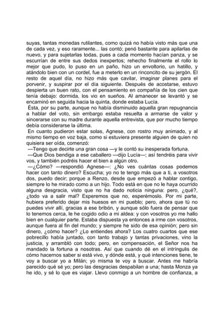 suyas, tantas monedas rutilantes, como quizá no había visto más que una
de cada vez, y eso raramente... las contó; penó bastante para apilarlas de
nuevo, y para sujetarlas todas, pues a cada momento hacían panza, y se
escurrían de entre sus dedos inexpertos; rehecho finalmente el rollo lo
mejor que pudo, lo puso en un paño, hizo un envoltorio, un hatillo, y
atándolo bien con un cordel, fue a meterlo en un rinconcito de su jergón. El
resto de aquel día, no hizo más que cavilar, imaginar planes para el
porvenir, y suspirar por el día siguiente. Después de acostarse, estuvo
despierta un buen rato, con el pensamiento en compañía de los cien que
tenía debajo: dormida, los vio en sueños. Al amanecer se levantó y se
encaminó en seguida hacia la quinta, donde estaba Lucía.
 Ésta, por su parte, aunque no había disminuido aquella gran repugnancia
a hablar del voto, sin embargo estaba resuelta a armarse de valor y
sincerarse con su madre durante aquella entrevista, que por mucho tiempo
debía considerarse la última.
 En cuanto pudieron estar solas, Agnese, con rostro muy animado, y al
mismo tiempo en voz baja, como si estuviera presente alguien de quien no
quisiera ser oída, comenzó:
 —Tengo que decirte una gran cosa —y le contó su inesperada fortuna.
 —Que Dios bendiga a ese caballero —dijo Lucía—; así tendréis para vivir
vos, y también podréis hacer el bien a algún otro.
 —¿Cómo? —respondió Agnese—: ¿No ves cuántas cosas podemos
hacer con tanto dinero? Escucha; yo no te tengo más que a ti, a vosotros
dos, puedo decir; porque a Renzo, desde que empezó a hablar contigo,
siempre lo he mirado como a un hijo. Todo está en que no le haya ocurrido
alguna desgracia, visto que no ha dado noticia ninguna: pero, ¿qué?,
¿todo va a salir mal? Esperemos que no, esperémoslo. Por mi parte,
hubiera preferido dejar mis huesos en mi pueblo; pero, ahora que tú no
puedes vivir allí, gracias a ese bribón, y aunque sólo fuera de pensar que
lo tenemos cerca, le he cogido odio a mi aldea: y con vosotros yo me hallo
bien en cualquier parte. Estaba dispuesta ya entonces a irme con vosotros,
aunque fuera al fin del mundo; y siempre he sido de esa opinión; pero sin
dinero, ¿cómo hacer? ¿Lo entiendes ahora? Los cuatro cuartos que ese
pobrecillo había juntado, con tanto trabajo y tantas privaciones, vino la
justicia, y arrambló con todo; pero, en compensación, el Señor nos ha
mandado la fortuna a nosotras. Así que cuando dé en el intríngulis de
cómo hacernos saber si está vivo, y dónde está, y qué intenciones tiene, te
voy a buscar yo a Milán; yo misma te voy a buscar. Antes me habría
parecido qué sé yo; pero las desgracias despabilan a una; hasta Monza ya
he ido, y sé lo que es viajar. Llevo conmigo a un hombre de confianza, a
 