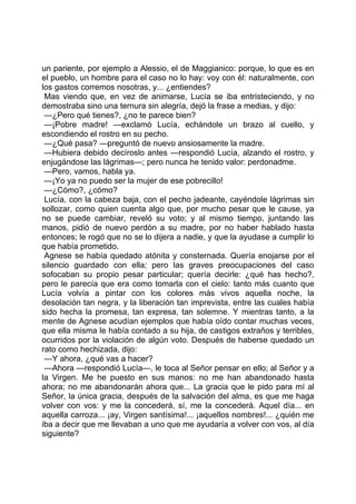 un pariente, por ejemplo a Alessio, el de Maggianico: porque, lo que es en
el pueblo, un hombre para el caso no lo hay: voy con él: naturalmente, con
los gastos corremos nosotras, y... ¿entiendes?
 Mas viendo que, en vez de animarse, Lucía se iba entristeciendo, y no
demostraba sino una ternura sin alegría, dejó la frase a medias, y dijo:
 —¿Pero qué tienes?, ¿no te parece bien?
 —¡Pobre madre! —exclamó Lucía, echándole un brazo al cuello, y
escondiendo el rostro en su pecho.
 —¿Qué pasa? —preguntó de nuevo ansiosamente la madre.
 —Hubiera debido decíroslo antes —respondió Lucía, alzando el rostro, y
enjugándose las lágrimas—; pero nunca he tenido valor: perdonadme.
 —Pero, vamos, habla ya.
 —¡Yo ya no puedo ser la mujer de ese pobrecillo!
 —¿Cómo?, ¿cómo?
 Lucía, con la cabeza baja, con el pecho jadeante, cayéndole lágrimas sin
sollozar, como quien cuenta algo que, por mucho pesar que le cause, ya
no se puede cambiar, reveló su voto; y al mismo tiempo, juntando las
manos, pidió de nuevo perdón a su madre, por no haber hablado hasta
entonces; le rogó que no se lo dijera a nadie, y que la ayudase a cumplir lo
que había prometido.
 Agnese se había quedado atónita y consternada. Quería enojarse por el
silencio guardado con ella; pero las graves preocupaciones del caso
sofocaban su propio pesar particular; quería decirle: ¿qué has hecho?,
pero le parecía que era como tomarla con el cielo: tanto más cuanto que
Lucía volvía a pintar con los colores más vivos aquella noche, la
desolación tan negra, y la liberación tan imprevista, entre las cuales había
sido hecha la promesa, tan expresa, tan solemne. Y mientras tanto, a la
mente de Agnese acudían ejemplos que había oído contar muchas veces,
que ella misma le había contado a su hija, de castigos extraños y terribles,
ocurridos por la violación de algún voto. Después de haberse quedado un
rato como hechizada, dijo:
 —Y ahora, ¿qué vas a hacer?
 —Ahora —respondió Lucía—, le toca al Señor pensar en ello; al Señor y a
la Virgen. Me he puesto en sus manos: no me han abandonado hasta
ahora; no me abandonarán ahora que... La gracia que le pido para mí al
Señor, la única gracia, después de la salvación del alma, es que me haga
volver con vos: y me la concederá, sí, me la concederá. Aquel día... en
aquella carroza... ¡ay, Virgen santísima!... ¡aquellos nombres!... ¿quién me
iba a decir que me llevaban a uno que me ayudaría a volver con vos, al día
siguiente?
 