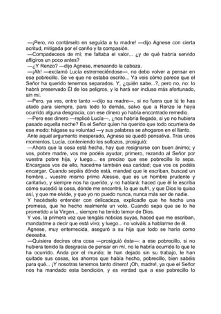 —¡Pero, no contárselo en seguida a tu madre! —dijo Agnese con cierta
acritud, mitigada por el cariño y la compasión.
 —Compadeceos de mí; me faltaba el valor... ¿y de qué habría servido
afligiros un poco antes?
 —¿Y Renzo? —dijo Agnese, meneando la cabeza.
 —¡Ah! —exclamó Lucía estremeciéndose—, no debo volver a pensar en
ese pobrecillo. Se ve que no estaba escrito... Ya veis cómo parece que el
Señor ha querido tenernos separados. Y, ¿quién sabe...?, pero no, no: lo
habrá preservado Él de los peligros, y lo hará ser incluso más afortunado,
sin mí.
 —Pero, ya ves, entre tanto —dijo su madre—, si no fuera que tú te has
atado para siempre, para todo lo demás, salvo que a Renzo le haya
ocurrido alguna desgracia, con ese dinero yo había encontrado remedio.
 —Pero ese dinero —replicó Lucía—, ¿nos habría llegado, si yo no hubiera
pasado aquella noche? Es el Señor quien ha querido que todo ocurriera de
ese modo: hágase su voluntad —y sus palabras se ahogaron en el llanto.
 Ante aquel argumento inesperado, Agnese se quedó pensativa. Tras unos
momentos, Lucía, conteniendo los sollozos, prosiguió:
 —Ahora que la cosa está hecha, hay que resignarse con buen ánimo; y
vos, pobre madre, vos me podéis ayudar, primero, rezando al Señor por
vuestra pobre hija, y luego... es preciso que ese pobrecillo lo sepa.
Encargaos vos de ello, hacedme también esa caridad; que vos os podéis
encargar. Cuando sepáis dónde está, mandad que le escriban, buscad un
hombre... vuestro mismo primo Alessio, que es un hombre prudente y
caritativo, y siempre nos ha querido, y no hablará: haced que él le escriba
cómo sucedió la cosa, dónde me encontré, lo que sufrí, y que Dios lo quiso
así, y que me olvide, y que yo no puedo nunca, nunca más ser de nadie.
 Y hacédselo entender con delicadeza, explicadle que he hecho una
promesa, que he hecho realmente un voto. Cuando sepa que se lo he
prometido a la Virgen... siempre ha tenido temor de Dios.
 Y vos, la primera vez que tengáis noticias suyas, haced que me escriban,
mandadme a decir que está vivo; y luego... no volváis a hablarme de él.
 Agnese, muy enternecida, aseguró a su hija que todo se haría como
deseaba.
 —Quisiera deciros otra cosa —prosiguió ésta—: a ese pobrecillo, si no
hubiera tenido la desgracia de pensar en mí, no le habría ocurrido lo que le
ha ocurrido. Anda por el mundo; le han dejado sin su trabajo, le han
quitado sus cosas, los ahorros que había hecho, pobrecillo, bien sabéis
para qué... ¡Y nosotras tenemos tanto dinero! ¡Oh, madre!, ya que el Señor
nos ha mandado esta bendición, y es verdad que a ese pobrecillo lo
 