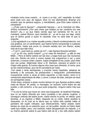 mirabais como cosa vuestra... sí, como a un hijo, ¡oh!, repartidlo, la mitad
para cada uno; que, de seguro, Dios no nos abandonará. Buscad una
ocasión que os parezca segura, y mandádselo, ¡que Dios sabe cuánto lo
necesitará!
 —¿Pues qué te figuras? —respondió Agnese—; se lo mandaré sin falta.
¡Pobre muchacho! ¿Por qué crees que estaba yo tan contenta con ese
dinero? ¡Ay...!, yo que había venido aquí tan contenta. En fin, se lo
mandaré, ¡pobre Renzo!, pero también él... yo sé lo que me digo; cierto
que el dinero gusta a quien lo necesita; mas no será éste el que lo
engorde.
 Lucía agradeció a su madre aquella pronta y liberal condescendencia, con
una gratitud, con un sentimiento, que habría hecho comprender a cualquier
observador, hasta qué punto su corazón estaba aún con Renzo, acaso
más de lo que ella creía.
 —Y sin ti, ¿qué haré yo, pobre de mí? —dijo Agnese llorando también.
 —¿Y yo sin vos, pobre madre?, ¿y en casa de extraños?, ¡y allá en ese
Milán...! Pero el Señor estará con las dos; y luego hará que nos reunamos
otra vez. Dentro de ocho o nueve meses nos volveremos a ver; y para
entonces, o incluso antes, espero, habrá arreglado Él las cosas, para estar
otra vez juntas. Dejémosle obrar a Él. Siempre, siempre le pediré a la
Virgen esta gracia. Si tuviera alguna otra cosa que ofrecerle, lo haría; pero
es tan misericordiosa, que me la concederá por nada.
 Con estas y otras semejantes, y muchas veces repetidas, palabras de
lamento y de consuelo, de pesadumbre y resignación, prometiéndose
mutuamente volver a verse al otoño siguiente, a más tardar; como si el
mantenerlo dependiese de ellas, y como, a pesar de todo, siempre se hace
en semejantes casos.
 Entre tanto, empezó a pasar mucho tiempo sin que Agnese pudiera saber
nada de Renzo. Ni cartas, ni mensajes, se recibían: entre todos los del
pueblo, o del contorno, a los que pudo preguntar, ninguno sabía más que
ella.
 Y no era la única que hacía en vano esa búsqueda: el cardenal Federigo,
que no se había ofrecido por mero cumplido a las pobres mujeres, a
conseguir noticias del pobre joven, había escrito al punto, en efecto, para
tenerlas. A su regreso a Milán, después de su visita, había recibido la
respuesta, en la cual se le decía que no había sido posible hallar el
paradero del sujeto indicado; que efectivamente, había estado cierto
tiempo en casa de un pariente suyo, en tal pueblo, donde no había dado
nada que hablar; pero, una mañana, había desaparecido de repente, y ni
su mismo pariente sabía lo que había sido de él, y tan sólo podía repetir
 