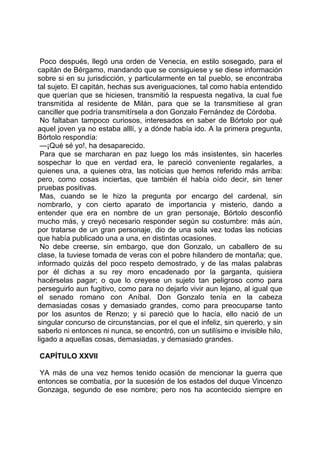 Poco después, llegó una orden de Venecia, en estilo sosegado, para el
capitán de Bérgamo, mandando que se consiguiese y se diese información
sobre si en su jurisdicción, y particularmente en tal pueblo, se encontraba
tal sujeto. El capitán, hechas sus averiguaciones, tal como había entendido
que querían que se hiciesen, transmitió la respuesta negativa, la cual fue
transmitida al residente de Milán, para que se la transmitiese al gran
canciller que podría transmitírsela a don Gonzalo Fernández de Córdoba.
 No faltaban tampoco curiosos, interesados en saber de Bórtolo por qué
aquel joven ya no estaba alllí, y a dónde había ido. A la primera pregunta,
Bórtolo respondía:
 —¡Qué sé yo!, ha desaparecido.
 Para que se marcharan en paz luego los más insistentes, sin hacerles
sospechar lo que en verdad era, le pareció conveniente regalarles, a
quienes una, a quienes otra, las noticias que hemos referido más arriba:
pero, como cosas inciertas, que también él había oído decir, sin tener
pruebas positivas.
 Mas, cuando se le hizo la pregunta por encargo del cardenal, sin
nombrarlo, y con cierto aparato de importancia y misterio, dando a
entender que era en nombre de un gran personaje, Bórtolo desconfió
mucho más, y creyó necesario responder según su costumbre: más aún,
por tratarse de un gran personaje, dio de una sola vez todas las noticias
que había publicado una a una, en distintas ocasiones.
 No debe creerse, sin embargo, que don Gonzalo, un caballero de su
clase, la tuviese tomada de veras con el pobre hilandero de montaña; que,
informado quizás del poco respeto demostrado, y de las malas palabras
por él dichas a su rey moro encadenado por la garganta, quisiera
hacérselas pagar; o que lo creyese un sujeto tan peligroso como para
perseguirlo aun fugitivo, como para no dejarlo vivir aun lejano, al igual que
el senado romano con Aníbal. Don Gonzalo tenía en la cabeza
demasiadas cosas y demasiado grandes, como para preocuparse tanto
por los asuntos de Renzo; y si pareció que lo hacía, ello nació de un
singular concurso de circunstancias, por el que el infeliz, sin quererlo, y sin
saberlo ni entonces ni nunca, se encontró, con un sutilísimo e invisible hilo,
ligado a aquellas cosas, demasiadas, y demasiado grandes.

CAPÍTULO XXVII

YA más de una vez hemos tenido ocasión de mencionar la guerra que
entonces se combatía, por la sucesión de los estados del duque Vincenzo
Gonzaga, segundo de ese nombre; pero nos ha acontecido siempre en
 