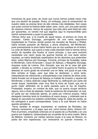 momentos de gran prisa: de modo que nunca hemos podido hacer más
que una alusión de pasada. Ahora, sin embargo, para la comprensión de
nuestro relato se precisa tener de ella noticias más detalladas. Son cosas
que quien conoce la historia debe saber; pero, como, por una justa opinión
de nosotros mismos, hemos de suponer que esta obra será leída tan sólo
por ignorantes, no vendrá mal que digamos aquí lo imprescindible para
instruir someramente a quien lo precisase.
 Hemos dicho que, a la muerte de aquel duque, el primero en línea de
sucesión, Carlos Gonzaga, primogénito de una rama segundona
trasplantada en Francia, donde poseía los ducados de Nevers y Rhétel,
había tomado posesión de Mantua; y ahora añadimos, del Monferrato:
pues precisamente la prisa había hecho que se nos quedase en el tintero.
La corte de Madrid, que quería a toda costa (también esto lo hemos dicho)
excluir de aquellos dos feudos al nuevo príncipe, y que para excluirlo
necesitaba una razón (pues las guerras hechas sin una razón serían
injustas), se había declarado sostenedora de los derechos que pretendían
tener, sobre Mantua otro Gonzaga, Ferrante, príncipe de Guastalla; sobre
el Monferrato, Cario Emanuele I, duque de Saboya, y Margarita Gonzaga,
duquesa viuda de Lorena. Don Gonzalo, que era de la casa del gran
capitán, y llevaba su nombre, y que ya había hecho la guerra en Flandes,
deseoso en sumo grado de encender una en Italia, era quizá el que más
leña echaba al fuego, para que ésta se declarase; y entre tanto,
interpretando las intenciones y anticipándose a las órdenes de dicha corte,
había firmado con el duque de Saboya un tratado de invasión y reparto del
Monferrato; y había obtenido luego fácilmente su ratificación por parte del
conde duque, haciéndole creer muy fácil la toma de Casal, que era el
punto mejor defendido de la parte pactada para el rey de España.
Protestaba, empero, en nombre de éste, que no quería ocupar territorio
alguno, sino a título de depósito, hasta la sentencia del emperador; el cual,
en parte por las instancias ajenas, en parte por motivos propios, había
denegado mientras tanto la investidura al nuevo duque, y ordenado que le
dejase en secuestro los estados contendidos: luego él, oídas las partes, se
los entregaría a quien correspondiese. Cosa a la cual Nevers no había
querido someterse.
 Tenía también él amigos importantes: el cardenal de Richelieu, los
señores venecianos, y el papa, que era, como hemos dicho, Urbano VIII.
Pero el primero, empeñado entonces en el asedio de La Rochelle y en una
guerra con Inglaterra, obstaculizado por el partido de la reina madre, María
de Médicis, contraria, por ciertas razones suyas a la casa de Nevers, no
podía dar sino esperanzas. Los venecianos no querían moverse, ni
 
