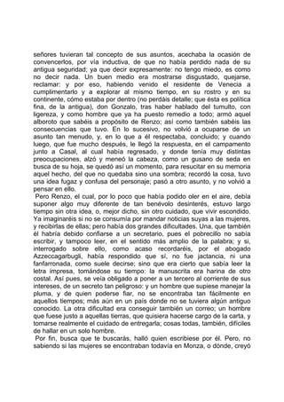 señores tuvieran tal concepto de sus asuntos, acechaba la ocasión de
convencerlos, por vía inductiva, de que no había perdido nada de su
antigua seguridad; ya que decir expresamente: no tengo miedo, es como
no decir nada. Un buen medio era mostrarse disgustado, quejarse,
reclamar: y por eso, habiendo venido el residente de Venecia a
cumplimentarlo y a explorar al mismo tiempo, en su rostro y en su
continente, cómo estaba por dentro (no perdáis detalle; que ésta es política
fina, de la antigua), don Gonzalo, tras haber hablado del tumulto, con
ligereza, y como hombre que ya ha puesto remedio a todo; armó aquel
alboroto que sabéis a propósito de Renzo; así como también sabéis las
consecuencias que tuvo. En lo sucesivo, no volvió a ocuparse de un
asunto tan menudo, y, en lo que a él respectaba, concluido; y cuando
luego, que fue mucho después, le llegó la respuesta, en el campamento
junto a Casal, al cual había regresado, y donde tenía muy distintas
preocupaciones, alzó y meneó la cabeza, como un gusano de seda en
busca de su hoja, se quedó así un momento, para resucitar en su memoria
aquel hecho, del que no quedaba sino una sombra; recordó la cosa, tuvo
una idea fugaz y confusa del personaje; pasó a otro asunto, y no volvió a
pensar en ello.
 Pero Renzo, el cual, por lo poco que había podido oler en el aire, debía
suponer algo muy diferente de tan benévolo desinterés, estuvo largo
tiempo sin otra idea, o, mejor dicho, sin otro cuidado, que vivir escondido.
Ya imaginaréis si no se consumía por mandar noticias suyas a las mujeres,
y recibirlas de ellas; pero había dos grandes dificultades. Una, que también
él habría debido confiarse a un secretario, pues el pobrecillo no sabía
escribir, y tampoco leer, en el sentido más amplio de la palabra; y si,
interrogado sobre ello, como acaso recordaréis, por el abogado
Azzeccagarbugli, había respondido que sí, no fue jactancia, ni una
fanfarronada, como suele decirse; sino que era cierto que sabía leer la
letra impresa, tomándose su tiempo: la manuscrita era harina de otro
costal. Así pues, se veía obligado a poner a un tercero al corriente de sus
intereses, de un secreto tan peligroso: y un hombre que supiese manejar la
pluma, y de quien poderse fiar, no se encontraba tan fácilmente en
aquellos tiempos; más aún en un país donde no se tuviera algún antiguo
conocido. La otra dificultad era conseguir también un correo; un hombre
que fuese justo a aquellas tierras, que quisiera hacerse cargo de la carta, y
tomarse realmente el cuidado de entregarla; cosas todas, también, difíciles
de hallar en un solo hombre.
 Por fin, busca que te buscarás, halló quien escribiese por él. Pero, no
sabiendo si las mujeres se encontraban todavía en Monza, o dónde, creyó
 