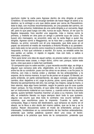 oportuno meter la carta para Agnese dentro de otra dirigida al padre
Cristóforo. El escribiente se encargó también de hacer llegar el sobre a su
destino; se lo entregó a uno que debía pasar por cerca de Pescarénico;
éste lo dejó, con muchas recomendaciones, en una posada del camino, en
el punto más próximo; tratándose de una carta dirigida a un convento, llegó
allí; pero lo que pasó luego con ella, nunca se supo. Renzo, al ver que no
llegaba respuesta, hizo escribir una segunda, más o menos como la
primera, y meterla en otra para un amigo o pariente suyo de Lecco. Se
buscó otro mensajero, se encontró; esta vez la carta llegó a quien iba
dirigida. Agnese corrió a Maggianico, se la hizo leer y explicar por aquel
Alessio, su primo: concertó con él una respuesta, que éste puso en el
papel; se encontró el medio de mandarla a Antonio Rivolta a su paradero:
pero todo esto no tan pronto como nosotros lo contamos. Renzo escribió la
respuesta, e hizo que volvieran a escribir. En suma, se entabló entre las
dos partes un carteo, ni rápido ni regular, mas con todo, a saltos e
intervalos, continuo.
 Pero para tener una idea de aquel carteo, es preciso saber un poco cómo
iban entonces esas cosas, o mejor dicho, cómo van; porque, sobre este
punto, creo que poco o nada han cambiado.
 El campesino que no sabe escribir, y que necesita escribir algo, se dirige a
alguien que conozca este arte, eligiéndolo, en la medida de lo posible,
entre los de su condición, pues con los otros no se atreve, o se fía poco; lo
informa, con más o menos orden y claridad, de los antecedentes: y le
expone, de la misma manera, lo que ha de poner en el papel. El literato, en
parte entiende, en parte sobreentiende, da algún consejo, propone algún
cambio, dice: dejadme a mí; coge la pluma, pone, como puede, en forma
literaria los pensamientos del otro, los corrige, los mejora, carga la mano, o
bien atenúa, deja algo fuera también, según le parece que la cosa queda
mejor: porque, no hay remedio, el que sabe más que los otros no quiere
ser un instrumento material en sus manos; y, cuando entra en los asuntos
ajenos, quiere también hacerlos marchar un poco a su manera. Con todo
ello, el antedicho literato no logra siempre decir todo lo que quisiera;
alguna vez ocurre que dice todo lo contrario: nos ocurre también a
nosotros, que escribimos para la imprenta. Cuando la carta, así
compuesta, llega a manos del destinatario, que tampoco es ducho en el
abecé, se la lleva a otro docto del mismo calibre, que se la lee y se la
explica. Nacen discusiones sobre el modo de entenderla; porque el
interesado, fundándose en su conocimiento de los hechos antecedentes,
pretende que ciertas palabras quieren decir una cosa; el lector,
ateniéndose a la práctica que tiene de la composición, pretende que
 