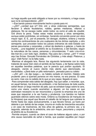 no haga aquello que está obligado a hacer por su ministerio, o haga cosas
que no le correspondieren. ¿Eh?
 —Ese bando parece mismamente hecho a posta para mí.
 —¿Eh? ¿verdad que sí? Oíd, oíd: y otras violencias semejantes, que
llevaren a efecto feudatarios, nobles, gentes medianas, villanos o
plebeyos. No se escapa nadie: están todos: es como el valle de Josafat.
Oíd ahora la pena. Todas estas malas acciones y otras semejantes,
aunque están prohibidas, sin embargo, haviendo convenido poner por obra
mayor rigor, S. E., por el presente, sin derogar, etcétera, ordena y manda
contra los contraventores de uno cualquiera de los dichos capítulos, u otro
semejante, que procedan todos los jueces ordinarios de este Estado con
penas pecuniarias y corporales, y otrosí de destierro o galeras, y hasta de
muerte... ¡una bagatela! al arbitrio de su Excelencia, o del Senado, según
la naturaleza de los casos, personas y circunstancias. Y esto i-rre-mi-si-
ble-men-te y con todo rigor, etcétera. Hay para dar y tomar, ¿eh? Y mirad
aquí las firmas: Gonzalo Fernández de Córdoba; y más abajo: Platonus; y
aquí: Vidit Ferrer: no le falta nada.
 Mientras el abogado leía, Renzo iba siguiendo lentamente con la vista,
tratando de sacar bien claro el sentido de las frases, y de fijarse sobre todo
en aquellas benditas palabras, que le parecía que podían ayudarlo. El
abogado, viendo al nuevo cliente más atento que aterrorizado, se
maravillaba. «¡Será éste un pillo redomado!», pensaba para su coleto:
 —¡Ah! ¡ah! —le dijo luego—, os habéis cortado el mechón. Habéis sido
prudente: pero si queríais poneros en mis manos, no era preciso. El caso
es serio; mas vos no sabéis de lo que yo soy capaz, llegado el caso.
 Para comprender esta salida del abogado, hay que saber, o recordar, que,
en aquel tiempo, los bravos de profesión, o los facinerosos de toda suerte,
solían llevar un largo mechón de pelo, que se echaban luego sobre la cara,
como una visera, cuando acometían a alguien, en los casos en que
estimaban necesario no ser reconocidos y cuando la empresa era una de
esas que requerían a la vez fuerza y prudencia. Los bandos no habían
guardado silencio sobre esta moda. Ordena su Excelencia (el marqués de
la Hinojosa) que aquel que llevare el cabello de tal largura que cubriere la
frente hasta las cejas exclusivamente, o que llevare trenza, ya fuere por
delante o por detrás de las orejas, incurra en multa de trescientos escudos;
y en caso de insolvencia, de tres años de galeras, la primera vez, y la
segunda, además de la antedicha, otra aún mayor, pecuniaria y corporal,
al arbitrio de su Excelencia.
 Permite empero, cuando se diere el caso de hallarse alguno calvo, o por
otra causa razonable de señal o herida, que puedan aquéllos por mayor
 
