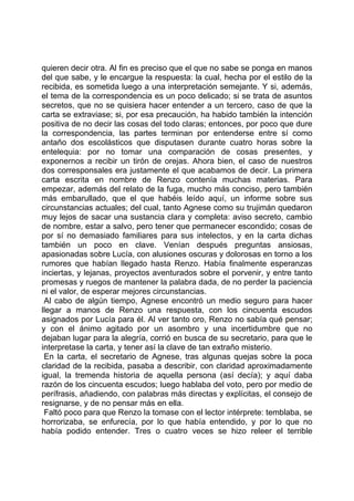 quieren decir otra. Al fin es preciso que el que no sabe se ponga en manos
del que sabe, y le encargue la respuesta: la cual, hecha por el estilo de la
recibida, es sometida luego a una interpretación semejante. Y si, además,
el tema de la correspondencia es un poco delicado; si se trata de asuntos
secretos, que no se quisiera hacer entender a un tercero, caso de que la
carta se extraviase; si, por esa precaución, ha habido también la intención
positiva de no decir las cosas del todo claras; entonces, por poco que dure
la correspondencia, las partes terminan por entenderse entre sí como
antaño dos escolásticos que disputasen durante cuatro horas sobre la
entelequia: por no tomar una comparación de cosas presentes, y
exponernos a recibir un tirón de orejas. Ahora bien, el caso de nuestros
dos corresponsales era justamente el que acabamos de decir. La primera
carta escrita en nombre de Renzo contenía muchas materias. Para
empezar, además del relato de la fuga, mucho más conciso, pero también
más embarullado, que el que habéis leído aquí, un informe sobre sus
circunstancias actuales; del cual, tanto Agnese como su trujimán quedaron
muy lejos de sacar una sustancia clara y completa: aviso secreto, cambio
de nombre, estar a salvo, pero tener que permanecer escondido; cosas de
por sí no demasiado familiares para sus intelectos, y en la carta dichas
también un poco en clave. Venían después preguntas ansiosas,
apasionadas sobre Lucía, con alusiones oscuras y dolorosas en torno a los
rumores que habían llegado hasta Renzo. Había finalmente esperanzas
inciertas, y lejanas, proyectos aventurados sobre el porvenir, y entre tanto
promesas y ruegos de mantener la palabra dada, de no perder la paciencia
ni el valor, de esperar mejores circunstancias.
 Al cabo de algún tiempo, Agnese encontró un medio seguro para hacer
llegar a manos de Renzo una respuesta, con los cincuenta escudos
asignados por Lucía para él. Al ver tanto oro, Renzo no sabía qué pensar;
y con el ánimo agitado por un asombro y una incertidumbre que no
dejaban lugar para la alegría, corrió en busca de su secretario, para que le
interpretase la carta, y tener así la clave de tan extraño misterio.
 En la carta, el secretario de Agnese, tras algunas quejas sobre la poca
claridad de la recibida, pasaba a describir, con claridad aproximadamente
igual, la tremenda historia de aquella persona (así decía); y aquí daba
razón de los cincuenta escudos; luego hablaba del voto, pero por medio de
perífrasis, añadiendo, con palabras más directas y explícitas, el consejo de
resignarse, y de no pensar más en ella.
 Faltó poco para que Renzo la tomase con el lector intérprete: temblaba, se
horrorizaba, se enfurecía, por lo que había entendido, y por lo que no
había podido entender. Tres o cuatro veces se hizo releer el terrible
 
