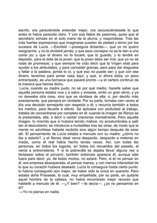 escrito, ora pareciéndole entender mejor, ora oscureciéndosele lo que
antes le había parecido claro. Y con esa fiebre de pasiones, quiso que el
secretario echase en el acto mano de la pluma, y respondiese. Tras las
más fuertes expresiones que imaginarse puedan de piedad y terror por los
sucesos de Lucía. —Escribid —proseguía dictando—, que yo no quiero
resignarme, y no la olvidaré jamás; y que esos consejos no se le dan a uno
como yo; y que el dinero no lo tocaré; que lo guardo, y lo tendré en
depósito, para la dote de la joven; que la joven debe ser mía; que yo no sé
nada de promesas; y que siempre he oído decir que la Virgen está para
ayudar a los atribulados, y para conceder gracias, pero para dar disgustos
y faltar a la palabra, jamás lo oí; y que eso no puede ser; y que con ese
dinero, tenemos para poner casa aquí; y que, si ahora estoy un poco
entrampado, es una borrasca que pasará pronto —y el cartero continuó de
la manera que hemos dicho.
 Lucía, cuando su madre pudo, no sé por qué medio, hacerle saber que
aquella persona estaba viva y a salvo y avisada, sintió un gran alivio, y ya
no deseaba otra cosa, sino que se olvidase de ella; o, por decirlo más
exactamente, que pensara en olvidarla. Por su parte, tomaba cien veces al
día una decisión semejante con respecto a él; y recurría también a todos
los medios, para llevarla a efecto. Se aplicaba con asiduidad al trabajo,
trataba de concentrarse por completo en él: cuando la imagen de Renzo se
le presentaba, ella, a decir o cantar oraciones mentalmente. Pero aquella
imagen, lo mismito que si hubiera tenido malicia, no acostumbraba a salir
tan al descubierto; se introducía a hurtadillas tras las otras, de modo que la
mente no advirtiese haberla recibido sino algún tiempo después de estar
allí. El pensamiento de Lucía estaba a menudo con su madre: ¿cómo no
iba a estarlo?, y el Renzo ideal venía despacito, despacito a meterse en
medio, como el real había hecho tantas veces. Así, con todas las
personas, en todos los lugares, en todos los recuerdos del pasado, él
venía a entrometerse. Y si la pobrecilla se dejaba llevar alguna vez a
fantasear sobre el porvenir, también entonces aparecía él, aunque sólo
fuera para decir: yo, de todos modos, no estaré. Pero, si el no pensar en
él, era empresa desesperada, el pensar menos, y con menos intensidad de
lo que su corazón hubiera deseado, Lucía lo conseguía hasta cierto punto:
lo habría conseguido aún mejor, de haber sido la única en quererlo. Pero
estaba doña Prassede, la cual, muy empeñada, por su parte, en quitarle
aquel hombre de la cabeza, no había encontrado mejor recurso que
hablarle a menudo de él. —¿Y bien? —le decía—: ¿ya no pensamos en
él?
 —Yo no pienso en nadie.
 