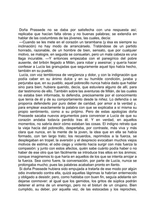 Doña Prassede no se daba por satisfecha con una respuesta así;
replicaba que hacían falta obras y no buenas palabras; se extendía en
hablar de las costumbres de las jóvenes, las cuales, decía:
 —Cuando se les mete en el corazón un tarambana (y ésa es siempre su
inclinación) no hay modo de arrancárselo. Tratándose de un partido
honrado, razonable, de un hombre de bien, sensato, que por cualquier
motivo, se malogre, en seguida se consuelan, pero un mala cabeza es una
llaga incurable. —Y entonces empezaba con el panegírico del pobre
ausente, del bribón llegado a Milán, para robar y asesinar; y quería hacer
confesar a Lucía las granujadas que seguramente aquel tipo había hecho,
también en su pueblo.
 Lucía, con voz temblorosa de vergüenza y dolor, y con la indignación que
podía caber en su ánimo dulce y en su humilde condición, juraba y
perjuraba que, en su pueblo, aquel pobrecillo nunca había dado que hablar
sino para bien; hubiera querido, decía, que estuviera alguno de allí, para
dar testimonio de ello. También sobre las aventuras de Milán, de las cuales
no estaba bien informada, lo defendía, precisamente por el conocimiento
que tenía de él y de su comportamiento desde la niñez. Lo defendía o se
proponía defenderlo por puro deber de caridad, por amor a la verdad y,
para emplear exactamente la palabra con que se explicaba a sí misma su
propio sentimiento, como a su prójimo. Pero de estas apologías doña
Prassede sacaba nuevos argumentos para convencer a Lucía de que su
corazón andaba todavía perdido tras él. Y en verdad, en aquellos
momentos, no sabría decir cómo estaban las cosas. El indigno retrato que
la vieja hacía del pobrecillo, despertaba, por contraste, más viva y más
clara que nunca, en la mente de la joven, la idea que en ella se había
formado, con tan largo trato; los recuerdos, reprimidos a la fuerza, se
desplegaban en tropel; la aversión y el desprecio evocaban muchos viejos
motivos de estima; el odio ciego y violento hacía surgir con más fuerza la
compasión: y junto con estos afectos, quién sabe cuánto podía haber o no
haber de ese otro que tan fácilmente se introduce tras ellos en los ánimos;
conque imaginemos lo que haría en aquellos de los que se intenta arrojar a
la fuerza. Sea como fuere, la conversación, por parte de Lucía, nunca se
prolongaba mucho; pues las palabras acababan pronto en llanto.
 Si doña Prassede hubiera sido empujada a tratarla de ese modo por algún
odio inveterado contra ella, quizá aquellas lágrimas la habrían enternecido
y obligado a desistir; pero, como hablaba con buen fin, seguía adelante sin
dejarse conmover: al igual que los gemidos, los gritos de súplica podrán
detener el arma de un enemigo, pero no el bisturí de un cirujano. Bien
cumplido, su deber, por aquella vez, de las estocadas y los reproches,
 