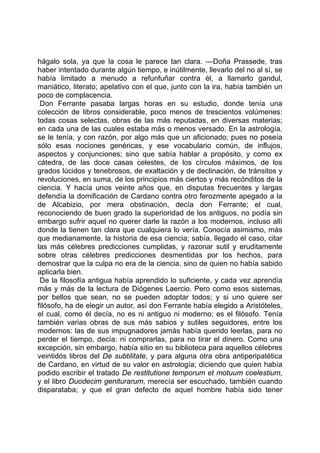 hágalo sola, ya que la cosa le parece tan clara. —Doña Prassede, tras
haber intentado durante algún tiempo, e inútilmente, llevarlo del no al sí, se
había limitado a menudo a refunfuñar contra él, a llamarlo gandul,
maniático, literato; apelativo con el que, junto con la ira, había también un
poco de complacencia.
 Don Ferrante pasaba largas horas en su estudio, donde tenía una
colección de libros considerable, poco menos de trescientos volúmenes:
todas cosas selectas, obras de las más reputadas, en diversas materias;
en cada una de las cuales estaba más o menos versado. En la astrología,
se le tenía, y con razón, por algo más que un aficionado; pues no poseía
sólo esas nociones genéricas, y ese vocabulario común, de influjos,
aspectos y conjunciones; sino que sabía hablar a propósito, y como ex
cátedra, de las doce casas celestes, de los círculos máximos, de los
grados lúcidos y tenebrosos, de exaltación y de declinación, de tránsitos y
revoluciones, en suma, de los principios más ciertos y más recónditos de la
ciencia. Y hacía unos veinte años que, en disputas frecuentes y largas
defendía la domificación de Cardano contra otro ferozmente apegado a la
de Alcabizio, por mera obstinación, decía don Ferrante; el cual,
reconociendo de buen grado la superioridad de los antiguos, no podía sin
embargo sufrir aquel no querer darle la razón a los modernos, incluso allí
donde la tienen tan clara que cualquiera lo vería. Conocía asimismo, más
que medianamente, la historia de esa ciencia; sabía, llegado el caso, citar
las más célebres predicciones cumplidas, y razonar sutil y eruditamente
sobre otras célebres predicciones desmentidas por los hechos, para
demostrar que la culpa no era de la ciencia, sino de quien no había sabido
aplicarla bien.
 De la filosofía antigua había aprendido lo suficiente, y cada vez aprendía
más y más de la lectura de Diógenes Laercio. Pero como esos sistemas,
por bellos que sean, no se pueden adoptar todos; y si uno quiere ser
filósofo, ha de elegir un autor, así don Ferrante había elegido a Aristóteles,
el cual, como él decía, no es ni antiguo ni moderno; es el filósofo. Tenía
también varias obras de sus más sabios y sutiles seguidores, entre los
modernos: las de sus impugnadores jamás había querido leerlas, para no
perder el tiempo, decía: ni comprarlas, para no tirar el dinero. Como una
excepción, sin embargo, había sitio en su biblioteca para aquellos célebres
veintidós libros del De subtilitate, y para alguna otra obra antiperipatética
de Cardano, en virtud de su valor en astrología; diciendo que quien había
podido escribir el tratado De restitutione temporum et motuum coelestium,
y el libro Duodecim geniturarum, merecía ser escuchado, también cuando
disparataba; y que el gran defecto de aquel hombre había sido tener
 
