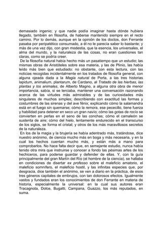 demasiado ingenio; y que nadie podía imaginar hasta dónde hubiera
llegado, también en filosofía, de haberse mantenido siempre en el recto
camino. Por lo demás, aunque en la opinión de los doctos, don Ferrante
pasaba por peripatético consumado, a él no le parecía saber lo bastante; y
más de una vez dijo, con gran modestia, que la esencia, los universales, el
alma del mundo, y la naturaleza de las cosas, no eran cuestiones tan
claras, como se podría creer.
 De la filosofía natural había hecho más un pasatiempo que un estudio; las
mismas obras de Aristóteles sobre esa materia, y las de Plinio, las había
leído más bien que estudiado: no obstante, con esta lectura, con las
noticias recogidas incidentalmente en los tratados de filosofía general, con
alguna ojeada dada a la Magia natural de Porta, a las tres historias
lapidum, animalium, plantarum, de Cardano, al Tratado de las hierbas, las
plantas y los animales, de Alberto Magno, a alguna otra obra de menor
importancia, sabía, si se terciaba, mantener una conversación razonando
acerca de las virtudes más admirables y de las curiosidades más
singulares de muchos simples; describiendo con exactitud las formas y
costumbres de las sirenas y del ave fénix; explicando cómo la salamandra
está en el fuego sin quemarse; cómo la remora, ese pececillo, tiene fuerza
y habilidad para detener en seco un gran navío; cómo las gotas de rocío se
convierten en perlas en el seno de las conchas; cómo el camaleón se
sustenta de aire; cómo del hielo, lentamente endurecido en el transcurso
de los siglos, se forma el cristal; y otros de los más maravillosos secretos
de la naturaleza.
 En los de la magia y la brujería se había adentrado más, tratándose, dice
nuestro anónimo, de ciencia mucho más en boga y más necesaria, y en la
cual los hechos cuentan mucho más, y están más a mano para
comprobarlos. No hace falta decir que, en semejante estudio, nunca había
tenido otra mira que instruirse y conocer a fondo las pésimas artes de los
hechiceros, para poderse guardar y defender de ellas. Y, con la guía
principalmente del gran Martín del Río (el hombre de la ciencia), se hallaba
en condiciones de disertar ex professo sobre el maleficio amatorio, el
maleficio somnífero, el maleficio hostil, y las infinitas especies que, por
desgracia, dice también el anónimo, se ven a diario en la práctica, de esos
tres géneros capitales de embrujos, con tan dolorosos efectos. Igualmente
vastos y fundados eran los conocimientos de don Ferrante en materia de
historia, especialmente la universal: en la cual sus autores eran
Tracagnota, Dolce, Bugatti, Campana, Guazzo, los más reputados, en
suma.
 