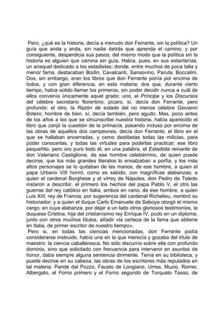 Pero, ¿qué es la historia, decía a menudo don Ferrante, sin la política? Un
guía que anda y anda, sin nadie detrás que aprenda el camino, y por
consiguiente, desperdicia sus pasos; del mismo modo que la política sin la
historia es alguien que camina sin guía. Había, pues, en sus estanterías,
un anaquel dedicado a los estadistas; donde, entre muchos de poca talla y
menor fama, destacaban Bodin, Cavalcanti, Sansovino, Paruta, Boccalini.
Dos, sin embargo, eran los libros que don Ferrante ponía por encima de
todos, y con gran diferencia, en esta materia; dos que, durante cierto
tiempo, había solido llamar los primeros, sin poder decidir nunca a cuál de
ellos convenía únicamente aquel grado: uno, el Príncipe y los Discursos
del célebre secretario florentino; pícaro, sí, decía don Ferrante, pero
profundo: el otro, la Razón de estado del no menos célebre Giovanni
Botero; hombre de bien, sí, decía también, pero agudo. Mas, poco antes
de los años a los que se circunscribe nuestra historia, había aparecido el
libro que zanjó la cuestión de la primacía, pasando incluso por encima de
las obras de aquellos dos campeones, decía don Ferrante; el libro en el
que se hallaban encerradas, y como destiladas todas las milicias, para
poder conocerlas, y todas las virtudes para poderlas practicar; ese libro
pequeñito, pero oro puro todo él; en una palabra, el Estadista reinante de
don Valeriano Castiglione, de ese hombre celebérrimo, de quien puede
decirse, que los más grandes literatos lo ensalzaban a porfía, y los más
altos personajes se lo quitaban de las manos; de ese hombre, a quien el
papa Urbano VIII honró, como es sabido, con magníficas alabanzas; a
quien el cardenal Borghese y el virrey de Nápoles, don Pedro de Toledo
instaron a describir, el primero los hechos del papa Pablo V, el otro las
guerras del rey católico en Italia, ambos en vano; de ese hombre, a quien
Luis XIII, rey de Francia, por sugerencia del cardenal Richelieu, nombró su
historiador; y a quien el duque Carlo Emanuele de Saboya otorgó el mismo
cargo; en cuya alabanza, por dejar a un lado otros gloriosos testimonios, la
duquesa Cristina, hija del cristianísimo rey Enrique IV, pudo en un diploma,
junto con otros muchos títulos, añadir «la certeza de la fama que obtiene
en Italia, de primer escritor de nuestro tiempo».
 Pero si, en todas las ciencias mencionadas, don Ferrante podía
considerarse instruido, había una en la que merecía y gozaba del título de
maestro: la ciencia caballeresca. No sólo discurría sobre ella con profundo
dominio, sino que solicitado con frecuencia para intervenir en asuntos de
honor, daba siempre alguna sentencia dirimente. Tenía en su biblioteca, y
puede decirse en su cabeza, las obras de los escritores más reputados en
tal materia: Paride dal Pozzo, Fausto de Longiano, Urrea, Muzio, Romei,
Albergato, el Forno primero y el Forno segundo de Torquato Tasso, de
 