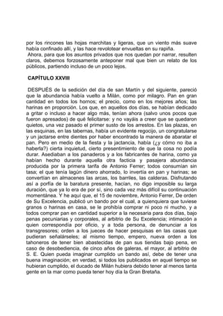 por los rincones las hojas marchitas y ligeras, que un viento más suave
había confinado allí, y las hace revolotear envueltas en su rapiña.
 Ahora, para que los asuntos privados que nos quedan por narrar, resulten
claros, debemos forzosamente anteponer mal que bien un relato de los
públicos, partiendo incluso de un poco lejos.

CAPÍTULO XXVIII

 DESPUÉS de la sedición del día de san Martín y del siguiente, pareció
que la abundancia había vuelto a Milán, como por milagro. Pan en gran
cantidad en todos los hornos; el precio, como en los mejores años; las
harinas en proporción. Los que, en aquellos dos días, se habían dedicado
a gritar o incluso a hacer algo más, tenían ahora (salvo unos pocos que
fueron apresados) de qué felicitarse: y no vayáis a creer que se quedaron
quietos, una vez pasado el primer susto de los arrestos. En las plazas, en
las esquinas, en las tabernas, había un evidente regocijo, un congratularse
y un jactarse entre dientes por haber encontrado la manera de abaratar el
pan. Pero en medio de la fiesta y la jactancia, había (¿y cómo no iba a
haberla?) cierta inquietud, cierto presentimiento de que la cosa no podía
durar. Asediaban a los panaderos y a los fabricantes de harina, como ya
habían hecho durante aquella otra facticia y pasajera abundancia
producida por la primera tarifa de Antonio Ferrer; todos consumían sin
tasa; el que tenía lagún dinero ahorrado, lo invertía en pan y harinas; se
convertían en almacenes las arcas, los barriles, las calderas. Disfrutando
así a porfía de la baratura presente, hacían, no digo imposible su larga
duración, que ya lo era de por sí, sino cada vez más difícil su continuación
momentánea. Y he aquí que, el 15 de noviembre, Antonio Ferrer, De orden
de Su Excelencia, publicó un bando por el cual, a quienquiera que tuviese
granos o harinas en casa, se le prohibía comprar ni poco ni mucho, y a
todos comprar pan en cantidad superior a la necesaria para dos días, bajo
penas pecuniarias y corporales, al arbitrio de Su Excelencia; intimación a
quien correspondía por oficio, y a toda persona, de denunciar a los
transgresores; orden a los jueces de hacer pesquisas en las casas que
pudieran señalárseles; al mismo tiempo, empero, nueva orden a los
tahoneros de tener bien abastecidas de pan sus tiendas bajo pena, en
caso de desobediencia, de cinco años de galeras, el mayor, al arbitrio de
S. E. Quien pueda imaginar cumplido un bando así, debe de tener una
buena imaginación; en verdad, si todos los publicados en aquel tiempo se
hubieran cumplido, el ducado de Milán hubiera debido tener al menos tanta
gente en la mar como pueda tener hoy día la Gran Bretaña.
 