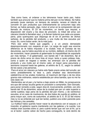 Sea como fuere, al ordenar a los tahoneros hacer tanto pan, había
también que procurar que la materia prima del pan no les faltase. Se había
pensado (pues siempre, en tiempos de carestía, renace el intento de
convertir en pan productos que ordinariamente se consumen bajo otra
forma), se había pensado, digo, incluir el arroz en la composición del pan
llamado de mixtura. El 23 de noviembre, un bando que requisa, a
disposición del vicario y los doce de provisión, la mitad del arroz con
cáscara (risorte lo llamaban aquí, y lo llaman todavía) que cada uno posea;
pena, para quienquiera que disponga de él sin el permiso de dichos
señores, de la pérdida del producto, y una multa de tres escudos por
moyo. Es, como todos verán, de lo más justo.
 Pero ese arroz había que pagarlo, y a un precio demasiado
desproporcionado con respecto al pan. La carga de suplir esa enorme
diferencia se le había impuesto a la ciudad; mas el Consejo de los
decuriones, que la había asumido en su nombre, deliberó, el mismo día 23
de noviembre, hacer presente al gobernador la imposibilidad de soportarla
por más tiempo. Y el gobernador, con bando del 7 de diciembre, fijó el
precio de dicho arroz en doce liras el moyo: tanto a quien pidiese más,
como a quien se negase a vender, los amenazó con la pérdida del
producto y una multa por el mismo valor, et mayor pena pecuniaria y
asimismo corporal hasta las galeras, al arbitrio de S. E., según la calidad
de los casos y las personas.
 Para el arroz sin cáscara ya había sido fijado precio antes del tumulto; así
como probablemente la tasa o, para emplear esa denominación
celebérrima en los anales modernos, el maximum del trigo o de los otros
granos más ordinarios, estaría establecida por otros bandos, que no me ha
sido dado ver.
 Mantenidos así el pan y la harina a bajo precio en Milán, la consecuencia
era que del campo acudía gente en procesión a comprarlos. Don Gonzalo,
para poner remedio a este, según dice él, inconveniente, prohibió, con otro
bando del 15 de diciembre, sacar de la ciudad pan por un valor superior a
veinte sueldos; bajo pena de la pérdida del pan mismo, y de veinticinco
escudos, et en caso de insolvencia, de dos tratos de cuerda en público, et
pena mayor aún, como de costumbre, al arbitrio de S. E. El 22 del mismo
mes (y no se entiende por qué tan tarde), publicó una orden parecida para
las harinas y los cereales.
 La multitud había querido hacer nacer la abundancia con el saqueo y el
incendio; el gobierno quería mantenerla con las galeras y la cuerda. Los
medios eran acordes entre sí; pero cuánto tenían que ver con el fin, ya lo
ve el lector: cuánto valían de hecho para conseguirlo, lo verá dentro de
 