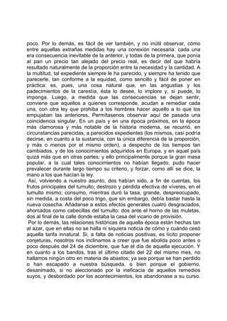 poco. Por lo demás, es fácil de ver también, y no inútil observar, cómo
entre aquellas extrañas medidas hay una conexión necesaria: cada una
era consecuencia inevitable de la anterior, y todas de la primera, que ponía
al pan un precio tan alejado del precio real, es decir del que habría
resultado naturalmente de la proporción entre la necesidad y la cantidad. A
la multitud, tal expediente siempre le ha parecido, y siempre ha tenido que
parecerle, tan conforme a la equidad, como sencillo y fácil de poner en
práctica: es, pues, una cosa natural que, en las angustias y los
padecimientos de la carestía, ésta lo desee, lo implore y, si puede, lo
imponga. Luego, a medida que las consecuencias se dejan sentir,
conviene que aquellos a quienes corresponde, acudan a remediar cada
una, con otra ley que prohiba a los hombres hacer aquello a lo que los
empujaban las anteriores. Permítasenos observar aquí de pasada una
coincidencia singular. En un país y en una época próximos, en la época
más clamorosa y más notable de la historia moderna, se recurrió, en
circunstancias parecidas, a parecidos expedientes (los mismos, casi podría
decirse, en cuanto a la sustancia, con la única diferencia de la proporción,
y más o menos por el mismo orden), a despecho de los tiempos tan
cambiados, y de los conocimientos adquiridos en Europa, y en aquel país
quizá más que en otras partes; y ello principalmente porque la gran masa
popular, a la cual tales conocimientos no habían llegado, pudo hacer
prevalecer durante largo tiempo su criterio, y forzar, como allí se dice, la
mano a los que hacían la ley.
 Así, volviendo a nuestro asunto, dos habían sido, a fin de cuentas, los
frutos principales del tumulto; destrozo y pérdida efectiva de víveres, en el
tumulto mismo; consumo, mientras duró la tasa, grande, despreocupado,
sin medida, a costa del poco trigo, que sin embargo, debía bastar hasta la
nueva cosecha. Añádanse a estos efectos generales cuatro desgraciados,
ahorcados como cabecillas del tumulto: dos ante el horno de las muletas,
dos al final de la calle donde estaba la casa del vicario de provisión.
 Por lo demás, las relaciones históricas de aquella época están hechas tan
al azar, que en ellas no se halla ni siquiera noticia de cómo y cuándo cesó
aquella tarifa innatural. Si, a falta de noticias positivas, es lícito proponer
conjeturas, nosotros nos inclinamos a creer que fue abolida poco antes o
poco después del 24 de diciembre, que fue el día de aquella ejecución. Y
en cuanto a los bandos, tras el último citado del 22 del mismo mes, no
hallamos ningún otro en materia de abastos; ya sea porque se han perdido
o han escapado a nuestra búsqueda, o bien porque el gobierno,
desanimado, si no aleccionado por la ineficacia de aquellos remedios
suyos, y desbordado por los acontecimientos, los abandonase a su curso.
 
