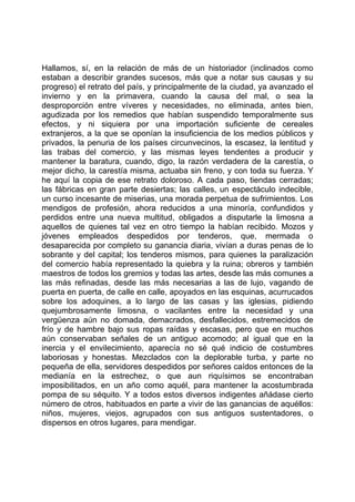 Hallamos, sí, en la relación de más de un historiador (inclinados como
estaban a describir grandes sucesos, más que a notar sus causas y su
progreso) el retrato del país, y principalmente de la ciudad, ya avanzado el
invierno y en la primavera, cuando la causa del mal, o sea la
desproporción entre víveres y necesidades, no eliminada, antes bien,
agudizada por los remedios que habían suspendido temporalmente sus
efectos, y ni siquiera por una importación suficiente de cereales
extranjeros, a la que se oponían la insuficiencia de los medios públicos y
privados, la penuria de los países circunvecinos, la escasez, la lentitud y
las trabas del comercio, y las mismas leyes tendentes a producir y
mantener la baratura, cuando, digo, la razón verdadera de la carestía, o
mejor dicho, la carestía misma, actuaba sin freno, y con toda su fuerza. Y
he aquí la copia de ese retrato doloroso. A cada paso, tiendas cerradas;
las fábricas en gran parte desiertas; las calles, un espectáculo indecible,
un curso incesante de miserias, una morada perpetua de sufrimientos. Los
mendigos de profesión, ahora reducidos a una minoría, confundidos y
perdidos entre una nueva multitud, obligados a disputarle la limosna a
aquellos de quienes tal vez en otro tiempo la habían recibido. Mozos y
jóvenes empleados despedidos por tenderos, que, mermada o
desaparecida por completo su ganancia diaria, vivían a duras penas de lo
sobrante y del capital; los tenderos mismos, para quienes la paralización
del comercio había representado la quiebra y la ruina; obreros y también
maestros de todos los gremios y todas las artes, desde las más comunes a
las más refinadas, desde las más necesarias a las de lujo, vagando de
puerta en puerta, de calle en calle, apoyados en las esquinas, acurrucados
sobre los adoquines, a lo largo de las casas y las iglesias, pidiendo
quejumbrosamente limosna, o vacilantes entre la necesidad y una
vergüenza aún no domada, demacrados, desfallecidos, estremecidos de
frío y de hambre bajo sus ropas raídas y escasas, pero que en muchos
aún conservaban señales de un antiguo acomodo; al igual que en la
inercia y el envilecimiento, aparecía no sé qué indicio de costumbres
laboriosas y honestas. Mezclados con la deplorable turba, y parte no
pequeña de ella, servidores despedidos por señores caídos entonces de la
medianía en la estrechez, o que aun riquísimos se encontraban
imposibilitados, en un año como aquél, para mantener la acostumbrada
pompa de su séquito. Y a todos estos diversos indigentes añádase cierto
número de otros, habituados en parte a vivir de las ganancias de aquéllos:
niños, mujeres, viejos, agrupados con sus antiguos sustentadores, o
dispersos en otros lugares, para mendigar.
 