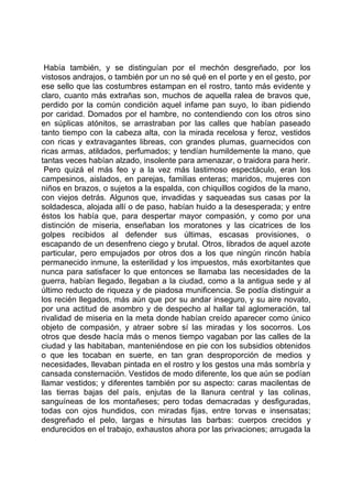 Había también, y se distinguían por el mechón desgreñado, por los
vistosos andrajos, o también por un no sé qué en el porte y en el gesto, por
ese sello que las costumbres estampan en el rostro, tanto más evidente y
claro, cuanto más extrañas son, muchos de aquella ralea de bravos que,
perdido por la común condición aquel infame pan suyo, lo iban pidiendo
por caridad. Domados por el hambre, no contendiendo con los otros sino
en súplicas atónitos, se arrastraban por las calles que habían paseado
tanto tiempo con la cabeza alta, con la mirada recelosa y feroz, vestidos
con ricas y extravagantes libreas, con grandes plumas, guarnecidos con
ricas armas, atildados, perfumados; y tendían humildemente la mano, que
tantas veces habían alzado, insolente para amenazar, o traidora para herir.
 Pero quizá el más feo y a la vez más lastimoso espectáculo, eran los
campesinos, aislados, en parejas, familias enteras; maridos, mujeres con
niños en brazos, o sujetos a la espalda, con chiquillos cogidos de la mano,
con viejos detrás. Algunos que, invadidas y saqueadas sus casas por la
soldadesca, alojada allí o de paso, habían huido a la desesperada; y entre
éstos los había que, para despertar mayor compasión, y como por una
distinción de miseria, enseñaban los moratones y las cicatrices de los
golpes recibidos al defender sus últimas, escasas provisiones, o
escapando de un desenfreno ciego y brutal. Otros, librados de aquel azote
particular, pero empujados por otros dos a los que ningún rincón había
permanecido inmune, la esterilidad y los impuestos, más exorbitantes que
nunca para satisfacer lo que entonces se llamaba las necesidades de la
guerra, habían llegado, llegaban a la ciudad, como a la antigua sede y al
último reducto de riqueza y de piadosa munificencia. Se podía distinguir a
los recién llegados, más aún que por su andar inseguro, y su aire novato,
por una actitud de asombro y de despecho al hallar tal aglomeración, tal
rivalidad de miseria en la meta donde habían creído aparecer como único
objeto de compasión, y atraer sobre sí las miradas y los socorros. Los
otros que desde hacía más o menos tiempo vagaban por las calles de la
ciudad y las habitaban, manteniéndose en pie con los subsidios obtenidos
o que les tocaban en suerte, en tan gran desproporción de medios y
necesidades, llevaban pintada en el rostro y los gestos una más sombría y
cansada consternación. Vestidos de modo diferente, los que aún se podían
llamar vestidos; y diferentes también por su aspecto: caras macilentas de
las tierras bajas del país, enjutas de la llanura central y las colinas,
sanguíneas de los montañeses; pero todas demacradas y desfiguradas,
todas con ojos hundidos, con miradas fijas, entre torvas e insensatas;
desgreñado el pelo, largas e hirsutas las barbas: cuerpos crecidos y
endurecidos en el trabajo, exhaustos ahora por las privaciones; arrugada la
 