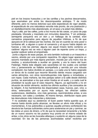 piel en los brazos huesudos y en las canillas y los pechos descarnados,
que asomaban por entre los descompuestos andrajos. Y de modo
diferente, pero no menos doloroso que este espectáculo de vigor abatido,
el espectáculo de una naturaleza vencida más pronto, de una postración y
un desfallecimiento más abandonado, en el sexo y la edad más débiles.
 Aquí y allá, por las calles, junto a los muros de las casas, un poco de paja
pisoteada, triturada y mezclada con inmundos desechos. Y sin embargo,
semejante porquería era un don y un hallazgo de la caridad; eran
camastros preparados para alguno de aquellos infelices, a fin de que
apoyara en él la cabeza por las noches. De vez en cuando se veía yacer o
tumbarse allí, a alguien a quien el cansancio y el ayuno había dejado sin
fuerzas y roto las piernas: alguna vez aquel mísero lecho contenía un
cadáver: alguna vez se veía a alguien caer de repente como un trapo, y
quedar cadáver sobre el empedrado.
 Junto a alguna de esas yacijas, se veía también inclinado a un traseúnte o
vecino, atraído por una compasión repentina. En algún lugar aparecía un
socorro mandado por más lejana previsión, movido por una mano rica de
medios, y acostumbrada a auxiliar en grande; y era la mano del buen
Federigo. Había éste elegido seis sacerdotes en los cuales una caridad
viva y perseverante se hallaba acompañada y servida por una robusta
complexión; los había dividido en parejas, y a cada una le había asignado
un tercio de la ciudad que recorrer llevando detrás mozos cargados con
varios alimentos, con otros reconstituyentes más ligeros e inmediatos, y
con ropas. Cada mañana, las tres parejas salían a la calle desde distintos
puntos, se acercaban a los que veían tirados en el suelo, y a cada cual le
prestaban la ayuda que el caso requería. Alguno, ya agonizante y no en
situación de recibir alimento, recibía los últimos auxilios y los consuelos de
la religión. A los hambrientos les dispensaban sopa, huevos, pan, vino; a
otros, extenuados por un ayuno más antiguo, les ofrecían caldos
sustanciosos, destilados, vino más generoso, reanimándolos antes, si era
necesario, con sales y cordiales. Al mismo tiempo, distribuían ropas para
las desnudeces más indecentes y dolorosas.
 Y no acababa aquí su asistencia: el buen pastor había querido que, al
menos hasta donde podía alcanzar, se llevase un alivio más eficaz y no
momentáneo. A los pobrecillos a quienes aquella primera confortación les
devolvía las fuerzas suficientes como para sostenerse en pie y caminar, se
les daba un poco de dinero, a fin de que la necesidad renaciente y la falta
de un nuevo socorro no los pusiera muy pronto en el mismo estado de
antes; a los otros se les buscaba albergue y sustento en alguna casa de la
vecindad. En las de las personas acomodadas solían recibirlos por
 