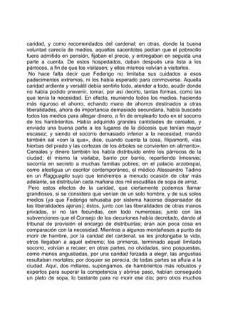 caridad, y como recomendados del cardenal; en otras, donde la buena
voluntad carecía de medios, aquellos sacerdotes pedían que el pobrecillo
fuera admitido en pensión, fijaban el precio, y entregaban en seguida una
parte a cuenta. De estos hospedados, daban después una lista a los
párrocos, a fin de que los visitasen; y ellos mismos volvían a visitarlos.
 No hace falta decir que Federigo no limitaba sus cuidados a esos
padecimentos extremos, ni los había esperado para conmoverse. Aquella
caridad ardiente y versátil debía sentirlo todo, atender a todo, acudir donde
no había podido prevenir, tomar, por así decirlo, tantas formas, como las
que tenía la necesidad. En efecto, reuniendo todos los medios, haciendo
más riguroso el ahorro, echando mano de ahorros destinados a otras
liberalidades, ahora de importancia demasiado secundaria, había buscado
todos los medios para allegar dinero, a fin de emplearlo todo en el socorro
de los hambrientos. Había adquirido grandes cantidades de cereales, y
enviado una buena parte a los lugares de la diócesis que tenían mayor
escasez; y siendo el socorro demasiado inferior a la necesidad, mandó
también sal «con la que», dice, cuando cuenta la cosa, Ripamonti, «las
hierbas del prado y las cortezas de los árboles se convierten en alimento».
Cereales y dinero también los había distribuido entre los párrocos de la
ciudad; él mismo la visitaba, barrio por barrio, repartiendo limosnas;
socorría en secreto a muchas familias pobres; en el palacio arzobispal,
como atestigua un escritor contemporáneo, el médico Alessandro Tadino
en un Ragguaglio suyo que tendremos a menudo ocasión de citar más
adelante, se distribuían cada mañana dos mil escudillas de sopa de arroz.
 Pero estos efectos de la caridad, que ciertamente podemos llamar
grandiosos, si se considera que venían de un solo hombre, y de sus solos
medios (ya que Federigo rehusaba por sistema hacerse dispensador de
las liberalidades ajenas); éstos, junto con las liberalidades de otras manos
privadas, si no tan fecundas, con todo numerosas; junto con las
subvenciones que el Consejo de los decuriones había decretado, dando al
tribunal de provisión el encargo de distribuirlas; eran aún poca cosa en
comparación con la necesidad. Mientras a algunos montañeses a punto de
morir de hambre, por la caridad del cardenal, se les prolongaba la vida,
otros llegaban a aquel extremo; los primeros, terminado aquel limitado
socorro, volvían a recaer; en otras partes, no olvidadas, sino pospuestas,
como menos angustiadas, por una caridad forzada a elegir, las angustias
resultaban mortales; por doquier se perecía, de todas partes se afluía a la
ciudad. Aquí, dos millares, supongamos, de hambrientos más robustos y
expertos para superar la competencia y abrirse paso, habían conseguido
un plato de sopa, lo bastante para no morir ese día; pero otros muchos
 