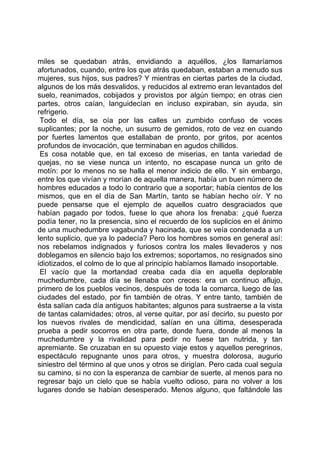 miles se quedaban atrás, envidiando a aquéllos, ¿los llamaríamos
afortunados, cuando, entre los que atrás quedaban, estaban a menudo sus
mujeres, sus hijos, sus padres? Y mientras en ciertas partes de la ciudad,
algunos de los más desvalidos, y reducidos al extremo eran levantados del
suelo, reanimados, cobijados y provistos por algún tiempo; en otras cien
partes, otros caían, languidecían en incluso expiraban, sin ayuda, sin
refrigerio.
 Todo el día, se oía por las calles un zumbido confuso de voces
suplicantes; por la noche, un susurro de gemidos, roto de vez en cuando
por fuertes lamentos que estallaban de pronto, por gritos, por acentos
profundos de invocación, que terminaban en agudos chillidos.
 Es cosa notable que, en tal exceso de miserias, en tanta variedad de
quejas, no se viese nunca un intento, no escapase nunca un grito de
motín: por lo menos no se halla el menor indicio de ello. Y sin embargo,
entre los que vivían y morían de aquella manera, había un buen número de
hombres educados a todo lo contrario que a soportar; había cientos de los
mismos, que en el día de San Martín, tanto se habían hecho oír. Y no
puede pensarse que el ejemplo de aquellos cuatro desgraciados que
habían pagado por todos, fuese lo que ahora los frenaba: ¿qué fuerza
podía tener, no la presencia, sino el recuerdo de los suplicios en el ánimo
de una muchedumbre vagabunda y hacinada, que se veía condenada a un
lento suplicio, que ya lo padecía? Pero los hombres somos en general así:
nos rebelamos indignados y furiosos contra los males llevaderos y nos
doblegamos en silencio bajo los extremos; soportamos, no resignados sino
idiotizados, el colmo de lo que al principio habíamos llamado insoportable.
 El vacío que la mortandad creaba cada día en aquella deplorable
muchedumbre, cada día se llenaba con creces: era un continuo aflujo,
primero de los pueblos vecinos, después de toda la comarca, luego de las
ciudades del estado, por fin también de otras. Y entre tanto, también de
ésta salían cada día antiguos habitantes; algunos para sustraerse a la vista
de tantas calamidades; otros, al verse quitar, por así decirlo, su puesto por
los nuevos rivales de mendicidad, salían en una última, desesperada
prueba a pedir socorros en otra parte, donde fuera, donde al menos la
muchedumbre y la rivalidad para pedir no fuese tan nutrida, y tan
apremiante. Se cruzaban en su opuesto viaje estos y aquellos peregrinos,
espectáculo repugnante unos para otros, y muestra dolorosa, augurio
siniestro del término al que unos y otros se dirigían. Pero cada cual seguía
su camino, si no con la esperanza de cambiar de suerte, al menos para no
regresar bajo un cielo que se había vuelto odioso, para no volver a los
lugares donde se habían desesperado. Menos alguno, que faltándole las
 
