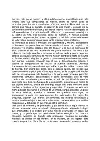 fuerzas, caía por el camino, y allí quedaba muerto: espectáculo aún más
funesto para sus compañeros de miseria, objeto de horror, quizá de
reproche, para los otros viandantes. «Vi yo», escribe Ripamonti, «en el
camino que rodea la muralla, el cadáver de una mujer... Colgaba de su
boca hierba a medio masticar, y sus labios todavía hacían casi un gesto de
esfuerzo rabioso... Llevaba un fardillo al hombro, y sujeto con los refajos a
su pecho un niño, que llorando pedía de mamar... Y habían acudido
personas compasivas, las cuales, recogiendo a la infeliz criatura del suelo,
se la llevaban, cumpliendo así entre tanto el primer oficio materno».
 El contraste de galas y andrajos, de superfluidad y miseria, espectáculo
ordinario en tiempos ordinarios, había cesado entonces por completo. Los
andrajos y la miseria estaban casi por doquier; y lo que se distinguía de
ellos, apenas si era una apariencia de parca medianía. Se veía a los
nobles ir con traje sencillo y modesto, o incluso raído y pobre; algunos,
porque las causas comunes de miseria habían cambiado hasta ese punto
su fortuna, o dado el golpe de gracia a patrimonios ya tambaleantes; otros,
bien porque temieran provocar con el lujo la desesperación pública, o
porque se avergonzaran de insultar la pública calamidad. Aquellos
tiranuelos odiados y respetados, que solían ir por las calles con una cola
de bravos, iban ahora casi solos, con la cabeza gacha, con rostros que
parecían ofrecer y pedir paz. Otros, que incluso en la prosperidad, habían
sido de pensamientos más humanos y de porte más modesto, parecían
igualmente confusos, consternados y como abrumados ante la vista
continua de una miseria que superaba, no sólo la posibilidad de socorro,
sino hasta casi diría, las fuerzas de la compasión. Quien tenía el medio de
dar alguna limosna, debía sin embargo hacer una triste elección entre
hambre y hambre, entre urgencias y urgencias. Y apenas se veía una
mano piadosa acercarse a la mano de un infeliz, surgía alrededor un pujar
de otros infelices; aquellos a quienes les quedaba más vigor, se
adelantaban a pedir con más apremio; los extenuados, los viejos, los
chiquillos, alzaban sus manos descarnadas; las madres levantaban y
mostraban desde lejos a los niños sollozantes, mal envueltos en mantillas
harapientas, y doblados en sus manos por la inanición.
 Así pasó el invierno y la primavera: y ya desde hacía algún tiempo el
tribunal de sanidad venía advirtiendo al de provisión del peligro de contagio
que amenazaba a la ciudad, por tanta miseria acumulada en todas sus
partes; y proponía que los pordioseros fueran recogidos en diversos
hospicios. Mientras se discute esta propuesta, mientras se aprueba,
mientras se piensa en los medios, en la manera, en los lugares para
ponerla en práctica, día a día va creciendo el número de cadáveres en las
 