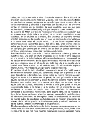 calles; en proporción todo el otro cúmulo de miserias. En el tribunal de
provisión se propone, como más fácil y rápido, otro remedio, reunir a todos
los pordioseros, sanos y enfermos, en un solo lugar, en el lazareto, donde
serían mantenidos y asistidos a expensas del estado; y así se acuerda,
contra el parecer de la sanidad, la cual objetaba, que en tan gran
hacinamiento, aumentaría el peligro al que se quería poner remedio.
 El lazareto de Milán (por si esta historia cayera en manos de alguien que
no lo conociese, ni de vista ni de oídas) es un recinto cuadrilátero y casi
cuadrado, en las afueras de la ciudad, a la izquierda de la puerta llamada
oriental, separado de la muralla por un foso, un camino de circunvalación,
y un canal que rodea el propio recinto. Los dos lados mayores miden
aproximadamente quinientos pasos; los otros dos, unos quince menos;
todos, por la parte exterior, están divididos en pequeñas habitaciones de
un solo piso; por dentro gira en torno a tres de ellos un pórtico abovedado
continuo, sostenido por pequeñas y delgadas columnas.
 Los habitáculos eran poco más o menos doscientos ochenta y ocho: en
nuestros días, una gran abertura practicada en el medio y otra pequeña,
en una esquina de la fachada por el lado que linda con el camino real, se
ha llevado no sé cuántos. En la época de nuestra historia, no había más
que dos entradas; una en el medio del lado que da a la muralla de la
ciudad, otra frente a ésta, en el lado opuesto. En el centro del espacio
interior, había, y hay todavía, una pequeña iglesia octogonal.
 El destino inicial de todo el edificio, comenzado en el año 1489, con el
dinero de un donación particular, continuado luego con el público y el de
otros testadores y donantes, fue, como indica su mismo nombre, acoger,
llegado el caso, a los enfermos de peste; la cual, ya mucho antes de
aquella época, solía aparecer, y siguió haciéndolo durante mucho tiempo
después, dos, cuatro, seis, ocho veces cada siglo, ora en éste, ora en
aquel país de Europa, afectando a veces a una gran parte, o incluso
recorriéndola toda, a lo largo y a lo ancho. En el momento de que
hablamos, el lazareto no servía sino como depósito de mercancías
sometidas a cuarentena. Ahora bien, para dejarlo libre, no se respetó el
rigor de las leyes sanitarias, y hechos aprisa y corriendo la desinfección y
los controles prescritos, se entregaron todas las mercancías de una vez.
Se mandó cubrir de paja todas las habitaciones, se hicieron provisiones de
víveres, de la calidad y en la cantidad que se pudo; y se invitó mediante un
edicto público, a todos los mendigos a refugiarse allí.
 Muchos acudieron voluntariamente; todos los que yacían enfermos en las
calles y las plazas fueron trasladados allí; en pocos días, hubo, entre unos
y otros, más de tres mil. Pero muchos más fueron los que quedaron fuera.
 