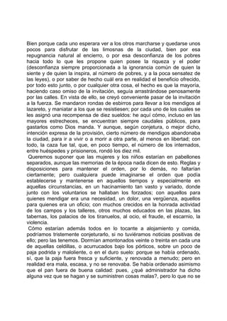 Bien porque cada uno esperara ver a los otros marcharse y quedarse unos
pocos para disfrutar de las limosnas de la ciudad, bien por esa
repugnancia natural al encierro, o por esa desconfianza de los pobres
hacia todo lo que les propone quien posee la riqueza y el poder
(desconfianza siempre proporcionada a la ignorancia común de quien la
siente y de quien la inspira, al número de pobres, y a la poca sensatez de
las leyes), o por saber de hecho cuál era en realidad el beneficio ofrecido,
por todo esto junto, o por cualquier otra cosa, el hecho es que la mayoría,
haciendo caso omiso de la invitación, seguía arrastrándose penosamente
por las calles. En vista de ello, se creyó conveniente pasar de la invitación
a la fuerza. Se mandaron rondas de esbirros para llevar a los mendigos al
lazareto, y maniatar a los que se resistiesen; por cada uno de los cuales se
les asignó una recompensa de diez sueldos: he aquí cómo, incluso en las
mayores estrecheces, se encuentran siempre caudales públicos, para
gastarlos como Dios manda. Y aunque, según conjetura, o mejor dicho,
intención expresa de la provisión, cierto número de mendigos abandonaba
la ciudad, para ir a vivir o a morir a otra parte, al menos en libertad; con
todo, la caza fue tal, que, en poco tiempo, el número de los internados,
entre huéspedes y prisioneros, rondó los diez mil.
 Queremos suponer que las mujeres y los niños estarían en pabellones
separados, aunque las memorias de la época nada dicen de esto. Reglas y
disposiciones para mantener el orden, por lo demás, no faltarían
ciertamente; pero cualquiera puede imaginarse el orden que podía
establecerse y mantenerse en aquellos tiempos y especialmente en
aquellas circunstancias, en un hacinamiento tan vasto y variado, donde
junto con los voluntarios se hallaban los forzados; con aquellos para
quienes mendigar era una necesidad, un dolor, una vergüenza, aquellos
para quienes era un oficio; con muchos crecidos en la honrada actividad
de los campos y los talleres, otros muchos educados en las plazas, las
tabernas, los palacios de los tiranuelos, al ocio, el fraude, el escarnio, la
violencia.
 Cómo estarían además todos en lo tocante a alojamiento y comida,
podríamos tristemente conjeturarlo, si no tuviéramos noticias positivas de
ello; pero las tenemos. Dormían amontonados veinte o treinta en cada una
de aquellas celdillas, o acurrucados bajo los pórticos, sobre un poco de
paja podrida y maloliente, o en el duro suelo: porque se había ordenado,
sí, que la paja fuera fresca y suficiente, y renovada a menudo; pero en
realidad era mala, escasa, y no se renovaba. Se había ordenado asimismo
que el pan fuera de buena calidad: pues, ¿qué administrador ha dicho
alguna vez que se hagan y se suministren cosas malas?, pero lo que no se
 