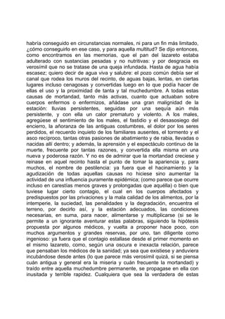 habría conseguido en circunstancias normales, ni para un fin más limitado,
¿cómo conseguirlo en ese caso, y para aquella multitud? Se dijo entonces,
como encontramos en las memorias, que el pan del lazareto estaba
adulterado con sustancias pesadas y no nutritivas: y por desgracia es
verosímil que no se tratase de una queja infundada. Hasta de agua había
escasez; quiero decir de agua viva y salubre: el pozo común debía ser el
canal que rodea los muros del recinto, de aguas bajas, lentas, en ciertas
lugares incluso cenagosas y convertidas luego en lo que podía hacer de
ellas el uso y la proximidad de tanta y tal muchedumbre. A todas estas
causas de mortandad, tanto más activas, cuanto que actuaban sobre
cuerpos enfermos o enfermizos, añádase una gran malignidad de la
estación: lluvias persistentes, seguidas por una sequía aún más
persistente, y con ella un calor prematuro y violento. A los males,
agregúese el sentimiento de los males, el fastidio y el desasosiego del
encierro, la añoranza de las antiguas costumbres, el dolor por los seres
perdidos, el recuerdo inquieto de los familiares ausentes, el tormento y el
asco recíproco, tantas otras pasiones de abatimiento y de rabia, llevadas o
nacidas allí dentro; y además, la aprensión y el espectáculo continuo de la
muerte, frecuente por tantas razones, y convertida ella misma en una
nueva y poderosa razón. Y no es de admirar que la mortandad creciese y
reinase en aquel recinto hasta el punto de tomar la apariencia y, para
muchos, el nombre de pestilencia: ya fuera que el hacinamiento y la
agudización de todas aquellas causas no hiciese sino aumentar la
actividad de una influencia puramente epidémica; (como parece que ocurre
incluso en carestías menos graves y prolongadas que aquélla) o bien que
tuviese lugar cierto contagio, el cual en los cuerpos afectados y
predispuestos por las privaciones y la mala calidad de los alimentos, por la
intemperie, la suciedad, las penalidades y la degradación, encuentra el
terreno, por decirlo así, y la estación adecuados, las condiciones
necesarias, en suma, para nacer, alimentarse y multiplicarse (si se le
permite a un ignorante aventurar estas palabras, siguiendo la hipótesis
propuesta por algunos médicos, y vuelta a proponer hace poco, con
muchos argumentos y grandes reservas, por uno, tan diligente como
ingenioso: ya fuera que el contagio estallase desde el primer momento en
el mismo lazareto, como, según una oscura e inexacta relación, parece
que pensaban los médicos de la sanidad; ya sea que existiese y anduviera
incubándose desde antes (lo que parece más verosímil quizá, si se piensa
cuán antigua y general era la miseria y cuán frecuente la mortandad) y
traído entre aquella muchedumbre permanente, se propagase en ella con
inusitada y terrible rapidez. Cualquiera que sea la verdadera de estas
 