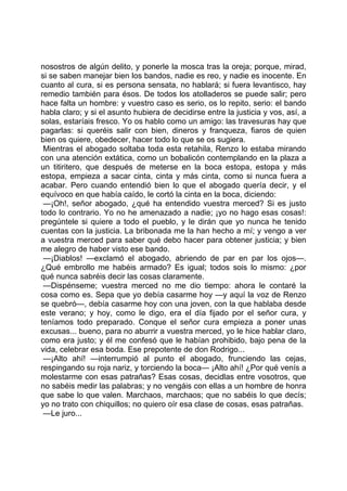 nosostros de algún delito, y ponerle la mosca tras la oreja; porque, mirad,
si se saben manejar bien los bandos, nadie es reo, y nadie es inocente. En
cuanto al cura, si es persona sensata, no hablará; si fuera levantisco, hay
remedio también para ésos. De todos los atolladeros se puede salir; pero
hace falta un hombre: y vuestro caso es serio, os lo repito, serio: el bando
habla claro; y si el asunto hubiera de decidirse entre la justicia y vos, así, a
solas, estaríais fresco. Yo os hablo como un amigo: las travesuras hay que
pagarlas: si queréis salir con bien, dineros y franqueza, fiaros de quien
bien os quiere, obedecer, hacer todo lo que se os sugiera.
 Mientras el abogado soltaba toda esta retahila, Renzo lo estaba mirando
con una atención extática, como un bobalicón contemplando en la plaza a
un titiritero, que después de meterse en la boca estopa, estopa y más
estopa, empieza a sacar cinta, cinta y más cinta, como si nunca fuera a
acabar. Pero cuando entendió bien lo que el abogado quería decir, y el
equívoco en que había caído, le cortó la cinta en la boca, diciendo:
 —¡Oh!, señor abogado, ¿qué ha entendido vuestra merced? Si es justo
todo lo contrario. Yo no he amenazado a nadie; ¡yo no hago esas cosas!:
pregúntele si quiere a todo el pueblo, y le dirán que yo nunca he tenido
cuentas con la justicia. La bribonada me la han hecho a mí; y vengo a ver
a vuestra merced para saber qué debo hacer para obtener justicia; y bien
me alegro de haber visto ese bando.
 —¡Diablos! —exclamó el abogado, abriendo de par en par los ojos—.
¿Qué embrollo me habéis armado? Es igual; todos sois lo mismo: ¿por
qué nunca sabréis decir las cosas claramente.
 —Dispénseme; vuestra merced no me dio tiempo: ahora le contaré la
cosa como es. Sepa que yo debía casarme hoy —y aquí la voz de Renzo
se quebró—, debía casarme hoy con una joven, con la que hablaba desde
este verano; y hoy, como le digo, era el día fijado por el señor cura, y
teníamos todo preparado. Conque el señor cura empieza a poner unas
excusas... bueno, para no aburrir a vuestra merced, yo le hice hablar claro,
como era justo; y él me confesó que le habían prohibido, bajo pena de la
vida, celebrar esa boda. Ese prepotente de don Rodrigo...
 —¡Alto ahí! —interrumpió al punto el abogado, frunciendo las cejas,
respingando su roja nariz, y torciendo la boca— ¡Alto ahí! ¿Por qué venís a
molestarme con esas patrañas? Esas cosas, decidlas entre vosotros, que
no sabéis medir las palabras; y no vengáis con ellas a un hombre de honra
que sabe lo que valen. Marchaos, marchaos; que no sabéis lo que decís;
yo no trato con chiquillos; no quiero oír esa clase de cosas, esas patrañas.
 —Le juro...
 
