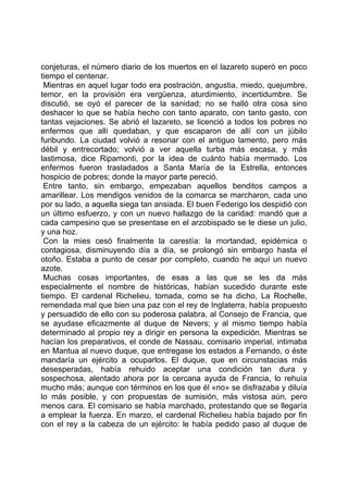 conjeturas, el número diario de los muertos en el lazareto superó en poco
tiempo el centenar.
 Mientras en aquel lugar todo era postración, angustia, miedo, quejumbre,
temor, en la provisión era vergüenza, aturdimiento, incertidumbre. Se
discutió, se oyó el parecer de la sanidad; no se halló otra cosa sino
deshacer lo que se había hecho con tanto aparato, con tanto gasto, con
tantas vejaciones. Se abrió el lazareto, se licenció a todos los pobres no
enfermos que allí quedaban, y que escaparon de allí con un júbilo
furibundo. La ciudad volvió a resonar con el antiguo lamento, pero más
débil y entrecortado; volvió a ver aquella turba más escasa, y más
lastimosa, dice Ripamonti, por la idea de cuánto había mermado. Los
enfermos fueron trasladados a Santa María de la Estrella, entonces
hospicio de pobres; donde la mayor parte pereció.
 Entre tanto, sin embargo, empezaban aquellos benditos campos a
amarillear. Los mendigos venidos de la comarca se marcharon, cada uno
por su lado, a aquella siega tan ansiada. El buen Federigo los despidió con
un último esfuerzo, y con un nuevo hallazgo de la caridad: mandó que a
cada campesino que se presentase en el arzobispado se le diese un julio,
y una hoz.
 Con la mies cesó finalmente la carestía: la mortandad, epidémica o
contagiosa, disminuyendo día a día, se prolongó sin embargo hasta el
otoño. Estaba a punto de cesar por completo, cuando he aquí un nuevo
azote.
 Muchas cosas importantes, de esas a las que se les da más
especialmente el nombre de históricas, habían sucedido durante este
tiempo. El cardenal Richelieu, tomada, como se ha dicho, La Rochelle,
remendada mal que bien una paz con el rey de Inglaterra, había propuesto
y persuadido de ello con su poderosa palabra, al Consejo de Francia, que
se ayudase eficazmente al duque de Nevers; y al mismo tiempo había
determinado al propio rey a dirigir en persona la expedición. Mientras se
hacían los preparativos, el conde de Nassau, comisario imperial, intimaba
en Mantua al nuevo duque, que entregase los estados a Fernando, o éste
mandaría un ejército a ocuparlos. El duque, que en circunstacias más
desesperadas, había rehuido aceptar una condición tan dura y
sospechosa, alentado ahora por la cercana ayuda de Francia, lo rehuía
mucho más; aunque con términos en los que él «no» se disfrazaba y diluía
lo más posible, y con propuestas de sumisión, más vistosa aún, pero
menos cara. El comisario se había marchado, protestando que se llegaría
a emplear la fuerza. En marzo, el cardenal Richelieu había bajado por fin
con el rey a la cabeza de un ejército: le había pedido paso al duque de
 