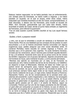 Saboya; habían negociado; no se había pactado; tras un enfrentamiento,
con ventaja para los franceses, se había vuelto a negociar, y se había
pactado un acuerdo, en el que el duque, entre otras cosas, había
estipulado que Córdoba levantaría el sitio de Casal; comprometiéndose, si
éste rehusaba, a aliarse con los franceses, para invadir el ducado de
Milán. Don Gonzalo, pareciéndole que aún salía bien librado, había
levantado el asedio de Casal, donde al punto había entrado un regimiento
de franceses, para reforzar la guarnición.
 Fue en esta ocasión cuando Achillini escribió al rey Luis aquel famoso
soneto:

Sudate, o fochi, a preparar metalli:

 y otro, con el que lo exhortaba a acudir sin tardanza a la liberación de
Tierra Santa. Pero es una fatalidad que los consejos de los poetas no sean
escuchados: y si en la historia encontráis hechos concordes con alguna
sugerencia suya, podéis asegurar que eran cosas decididas antes. El
cardenal Richelieu había resuelto en cambio regresar a Francia, por
asuntos que a él le parecían más urgentes. Ya pudo Girolamo Soranzo,
enviado por los venecianos, aducir razones para combatir aquella decisión;
el rey y el cardenal, haciendo tanto caso de su prosa como de los versos
de Achillini, regresaron con el grueso del ejército, dejando únicamente seis
mil hombres en Susa, para mantener el paso, y como prenda del tratado.
 Mientras ese ejército se marchaba por un lado, el de Fernando se
acercaba por otro; había invadido las tierras de los Grisones y la Valtellina;
se disponía a bajar al Milanesado. Además de todos los males que se
podían temer de semejante paso, habían llegado expresos avisos al
tribunal de sanidad, de que en aquel ejército se incubaba la peste, de la
cual entonces siempre había algún brote en las tropas alemanas, como
dice Varchi, hablando de la que, un siglo antes, habían llevado a Florencia.
Alessandro Tadino, uno de los conservadores de la sanidad (eran seis,
además del presidente: cuatro magistrados y dos médicos), fue encargado
por el tribunal, como él mismo cuenta, en su ya citado informe, de hacer
presente al gobernador el espantoso peligro que amenazaba al país, si
aquella gente pasaba por él, para ir al asedio de Mantua, según se
rumoreaba. Parece que fue uno de los rasgos peculiares de don Gonzalo,
un gran afán por conquistar un puesto en la historia, la cual, en efecto, no
pudo dejar de ocuparse de él; pero (como a menudo ocurre) no conoció, o
no se tomó el trabajo de registrar su gesto más digno de memoria, la
respuesta que dio a Tadino en esa circunstancia. Respondió que no sabía
 