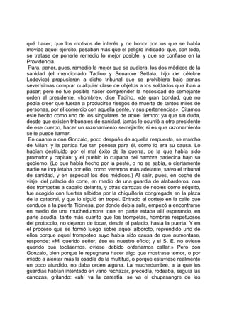 qué hacer; que los motivos de interés y de honor por los que se había
movido aquel ejército, pesaban más que el peligro indicado; que, con todo,
se tratase de ponerle remedio lo mejor posible, y que se confiase en la
Providencia.
 Para, poner, pues, remedio lo mejor que se pudiera, los dos médicos de la
sanidad (el mencionado Tadino y Senatore Settala, hijo del célebre
Lodovico) propusieron a dicho tribunal que se prohibiera bajo penas
severísimas comprar cualquier clase de objetos a los soldados que iban a
pasar; pero no fue posible hacer comprender la necesidad de semejante
orden al presidente, «hombre», dice Tadino, «de gran bondad, que no
podía creer que fueran a producirse riesgos de muerte de tantos miles de
personas, por el comercio con aquella gente, y sus pertenencias». Citamos
este hecho como uno de los singulares de aquel tiempo: ya que sin duda,
desde que existen tribunales de sanidad, jamás le ocurrió a otro presidente
de ese cuerpo, hacer un razonamiento semejante; si es que razonamiento
se le puede llamar.
 En cuanto a don Gonzalo, poco después de aquella respuesta, se marchó
de Milán; y la partida fue tan penosa para él, como lo era su causa. Lo
habían destituido por el mal éxito de la guerra, de la que había sido
promotor y capitán; y el pueblo lo culpaba del hambre padecida bajo su
gobierno. (Lo que había hecho por la peste, o no se sabía, o ciertamente
nadie se inquietaba por ello, como veremos más adelante, salvo el tribunal
de sanidad, y en especial los dos médicos.) Al salir, pues, en coche de
viaje, del palacio de corte, en medio de una guardia de alabarderos, con
dos trompetas a caballo delante, y otras carrozas de nobles como séquito,
fue acogido con fuertes silbidos por la chiquillería congregada en la plaza
de la catedral, y que lo siguió en tropel. Entrado el cortejo en la calle que
conduce a la puerta Ticinesa, por donde debía salir, empezó a encontrarse
en medio de una muchedumbre, que en parte estaba allí esperando, en
parte acudía; tanto más cuanto que los trompetas, hombres respetuosos
del protocolo, no dejaron de tocar, desde el palacio, hasta la puerta. Y en
el proceso que se formó luego sobre aquel alboroto, reprendido uno de
ellos porque aquel trompeteo suyo había sido causa de que aumentase,
responde: «Mi querido señor, ése es nuestro oficio; y si S. E. no oviese
querido que tocásemos, oviese debido ordenarnos callar.» Pero don
Gonzalo, bien porque le repugnara hacer algo que mostrase temor, o por
miedo a alentar más la osadía de la multitud, o porque estuviese realmente
un poco aturdido, no daba orden alguna. La muchedumbre, a la que los
guardias habían intentado en vano rechazar, precedía, rodeaba, seguía las
carrozas, gritando: «ahí va la carestía, se va el chupasangre de los
 