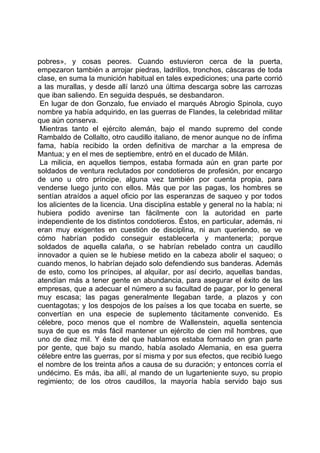 pobres», y cosas peores. Cuando estuvieron cerca de la puerta,
empezaron también a arrojar piedras, ladrillos, tronchos, cáscaras de toda
clase, en suma la munición habitual en tales expediciones; una parte corrió
a las murallas, y desde allí lanzó una última descarga sobre las carrozas
que iban saliendo. En seguida después, se desbandaron.
 En lugar de don Gonzalo, fue enviado el marqués Abrogio Spinola, cuyo
nombre ya había adquirido, en las guerras de Flandes, la celebridad militar
que aún conserva.
 Mientras tanto el ejército alemán, bajo el mando supremo del conde
Rambaldo de Collalto, otro caudillo italiano, de menor aunque no de ínfima
fama, había recibido la orden definitiva de marchar a la empresa de
Mantua; y en el mes de septiembre, entró en el ducado de Milán.
 La milicia, en aquellos tiempos, estaba formada aún en gran parte por
soldados de ventura reclutados por condotieros de profesión, por encargo
de uno u otro príncipe, alguna vez también por cuenta propia, para
venderse luego junto con ellos. Más que por las pagas, los hombres se
sentían atraídos a aquel oficio por las esperanzas de saqueo y por todos
los alicientes de la licencia. Una disciplina estable y general no la había; ni
hubiera podido avenirse tan fácilmente con la autoridad en parte
independiente de los distintos condotieros. Éstos, en particular, además, ni
eran muy exigentes en cuestión de disciplina, ni aun queriendo, se ve
cómo habrían podido conseguir establecerla y mantenerla; porque
soldados de aquella calaña, o se habrían rebelado contra un caudillo
innovador a quien se le hubiese metido en la cabeza abolir el saqueo; o
cuando menos, lo habrían dejado solo defendiendo sus banderas. Además
de esto, como los príncipes, al alquilar, por así decirlo, aquellas bandas,
atendían más a tener gente en abundancia, para asegurar el éxito de las
empresas, que a adecuar el número a su facultad de pagar, por lo general
muy escasa; las pagas generalmente llegaban tarde, a plazos y con
cuentagotas; y los despojos de los países a los que tocaba en suerte, se
convertían en una especie de suplemento tácitamente convenido. Es
célebre, poco menos que el nombre de Wallenstein, aquella sentencia
suya de que es más fácil mantener un ejército de cien mil hombres, que
uno de diez mil. Y éste del que hablamos estaba formado en gran parte
por gente, que bajo su mando, había asolado Alemania, en esa guerra
célebre entre las guerras, por sí misma y por sus efectos, que recibió luego
el nombre de los treinta años a causa de su duración; y entonces corría el
undécimo. Es más, iba allí, al mando de un lugarteniente suyo, su propio
regimiento; de los otros caudillos, la mayoría había servido bajo sus
 