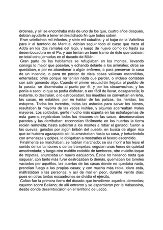 órdenes, y allí se encontraba más de uno de los que, cuatro años después,
debían ayudarle a tener el desdichado fin que todos saben.
 Eran veinticinco mil infantes, y siete mil caballos; y al bajar de la Valtellina
para ir al territorio de Mantua, debían seguir todo el curso que traza el
Adda en los dos ramales del lago, y luego de nuevo como río hasta su
desembocadura en el Po, y aún tenían un buen tramo de éste que costear:
en total ocho jornadas en el ducado de Milán.
 Gran parte de los habitantes se refugiaban en los montes, llevando
consigo lo mejor que poseían, y echando delante a los animales; otros se
quedaban, o por no abandonar a algún enfermo, o para preservar la casa
de un incendio, o para no perder de vista cosas valiosas escondidas,
enterradas; otros porque no tenían nada que perder, o incluso contaban
con salir ganando algo. Cuando el primer escuadrón llegaba al pueblo de
la parada, se diseminaba al punto por él, y por los circunvecinos, y los
ponía a saco: lo que se podía disfrutar, o era fácil de llevar, desaparecía; lo
restante, lo destruían, o lo estropeaban; los muebles se convertían en leña,
las casas, en establos: por no hablar de las palizas, las heridas, los
estupros. Todos los inventos, todas las astucias para salvar los bienes,
resultaban la mayoría de las veces inútiles, y algunas acarreaban males
mayores. Los soldados, gente mucho más experta en las estratagemas de
esta guerra, registraban todos los rincones de las casas, desmoronaban
paredes y las derribaban; reconocían fácilmente en los huertos la tierra
recién removida; hasta subieron a los montes a robar el ganado; fueron a
las cuevas, guiados por algún bribón del pueblo, en busca de algún rico
que se hubiera agazapado allí; lo arrastraban hasta su casa, y torturándolo
con amenazas y golpes, lo obligaban a mostrarles el tesoro escondido.
 Finalmente se marchaban; se habían marchado; se oía morir a los lejos el
sonido de los tambores o de las trompetas; seguían unas horas de quietud
amedrentada; y luego otro maldito redoble de tambores, otro maldito toque
de tropetas, anunciaba un nuevo escuadrón. Éstos no hallando nada que
saquear, con tanto más furor destrozaban lo demás, quemaban los toneles
vaciados por aquéllos, las puertas de las casas donde no quedaba nada,
prendían fuego a las propias casas; y con mucha más rabia, claro está,
maltrataban a las personas; y así de mal en peor, durante veinte días:
pues en otros tantos escuadrones se dividía el ejército.
 Colico fue la primera tierra del ducado que invadieron aquellos demonios;
cayeron sobre Bellano; de allí entraron y se esparcieron por la Valsassina,
desde donde desembocaron en el territorio de Lecco.
 