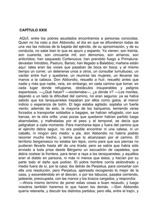 CAPÍTULO XXIX

 AQUÍ, entre los pobres asustados encontramos a personas conocidas.
Quien no ha visto a don Abbondio, el día en que se difundieron todas de
una vez las noticias de la bajada del ejército, de su aproximación, y de su
conducta, no sabe bien lo que es apuro y espanto. Ya vienen; son treinta,
son cuarenta, son cincuenta mil; son demonios, son arrianos, son
anticristos; han saqueado Cortenuova; han prendido fuego a Primaluna:
devastan Introbbio, Pasturo, Barsio; han llegado a Balabbio; mañana están
aquí: tales eran las voces que pasaban de boca en boca; y al mismo
tiempo un correr, un detenerse unos a otros, un consultar tumultuoso, un
vacilar entre huir y quedarse, un reunirse las mujeres, un llevarse las
manos a la cabeza. Don Abbondio, resuelto a huir, resuelto antes que
nadie y más que nadie, veía, sin embargo, en cada camino que tomar, en
cada lugar donde refugiarse, obstáculos insuperables y peligros
espantosos. —¿Qué hacer? —exclamaba—, ¿a dónde ir? —Los montes,
dejando a un lado la dificultad del camino, no eran seguros: ya se había
sabido que los lansquenetes trepaban por ellos como gatos, al menor
indicio o esperanza de botín. El lago estaba agitado; soplaba un fuerte
viento: además de esto, la mayoría de los barqueros, temiendo verse
forzados a transportar soldados o bagajes, se habían refugiado, con sus
barcas, en la otra orilla: unas pocas que quedaron habían partido luego
abarrotadas; y maltratadas por el peso y el temporal, se decía que
peligraban a cada momento. Para marcharse lejos y fuera del camino que
el ejército debía seguir, no era posible encontrar ni una calesa, ni un
caballo, ni ningún otro medio: a pie, don Abbondio no habría podido
recorrer mucho trecho, y temía que lo alcanzasen por el camino. El
territorio bergamasco no estaba tan lejos, como para que sus piernas no
pudieran llevarlo hasta allí de una tirada; pero se sabía que había sido
enviado a toda prisa desde Bérgamo un escuadrón de capeletes, que
debía costear la frontera, para tener a raya a los lansquenetes; y aquéllos
eran el diablo en persona, ni más ni menos que éstos, y hacían por su
parte todo el daño que podían. El pobre hombre corría atolondrado y
medio fuera de sí, por la casa; iba detrás de Perpetua, para concertar con
ella una resolución; pero Perpetua, ajetreada recogiendo lo mejor de la
casa, y escondiéndolo en el desván, o por los tabucos, pasaba corriendo,
jadeante, preocupada, con las manos y los brazos cargados, y respondía:
 —Ahora mismo termino de poner estas cosas a buen recaudo, y luego
nosotros también haremos lo que hacen los demás. —Don Abbondio
quería retenerla, y discutir los distintos partidos; pero ella, entre el trajín, y
 