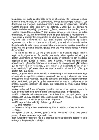 las prisas, y el susto que también tenía en el cuerpo, y la rabia que le daba
el de su amo, estaba, en tal conyuntura, menos tratable que nunca—. Los
demás se las arreglan, también nosotros nos las arreglaremos. Disculpe
vuestra merced, pero sólo sirve de estorbo. ¿Cree que los demás no
tienen también su pellejo que salvar? ¿Acaso vienen a hacerle la guerra a
vuestra merced los soldados? Bien podría echarme una mano, en estos
momentos, en vez de metérseme entre los pies llorando y molestando. —
Con estas y semejantes respuestas se deshacía de él, habiendo decidido
ya, una vez terminada mal que bien aquella tumultuaria operación,
agarrarlo por un brazo como a un chicuelo, y arrastrarlo montaña arriba.
Dejado solo de este modo, se asomaba a la ventana, miraba, aguzaba el
oído; y al ver pasar a alguien, gritaba con una voz medio llorosa y medio
de reproche:
 —Haced la caridad a vuestro pobre párroco de buscarle algún caballo,
algún mulo, algún asno. ¡Es posible que nadie quiera ayudarme! ¡Oh, qué
gente! Esperadme al menos, para que pueda ir también yo con vosotros;
esperad a ser quince o veinte, para ir juntos, y que no me quede
abandonado. ¿Queréis dejarme en las manos de esos perros? ¿No sabéis
que la mayoría son luteranos, y que matar a un sacerdote lo tienen por
obra meritoria? ¿Queréis dejarme aquí a recibir el martirio? ¡Oh, qué
gente! ¡Oh, qué gente!
 Pero, ¿a quién decía estas cosas? A hombres que pasaban doblados bajo
el peso de sus pobres enseres, pensando en los que dejaban en casa,
empujando a sus vaquillas, llevando consigo a sus hijos, cargados también
ellos con todo lo que podían, y las mujeres con los que no podían andar en
brazos. Algunos pasaban de largo, sin responder ni mirar hacia arriba;
alguno decía:
 —¡Ay, señor mío!, compóngase vuestra merced como pueda; suerte la
suya que no tiene que pensar en la familia; haga algo, arrégleselas.
 —¡Oh, pobre de mí! —exclamaba don Abbondio—, ¡oh, qué gente!, ¡qué
corazones! No hay caridad: cada cual piensa en sí mismo; y en mí nadie
quiere pensar—. Y volvía en busca de Perpetua.
 —¡Oh, a propósito! —le dijo ésta—, ¿y el dinero?
 —¿Cómo haremos?
 —Démelo a mí, que iré a enterrarlo aquí en el huerto, con los cubiertos.
 —Pero...
 —Déjese de peros; démelo; guarde unas monedas, por lo que pueda
pasar; y luego yo me encargo de lo otro.
 Don Abbondio obedeció, fue a la arqueta, sacó su pequeño tesoro, y se lo
entregó a Perpetua; la cual dijo:
 