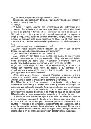 —¿Qué decís, Perpetua? —preguntó don Abbondio.
 —Digo que es una inspiración del cielo, y que no hay que perder tiempo, y
ponerse en camino sin más.
 —Y luego...
 —Y luego, y luego, cuando nos encontremos allí, estaremos muy
contentos. Ese caballero ya se sabe que ahora no quiere sino hacer
favores a su prójimo; y también él se sentirá muy contento de acogernos.
Allá, junto a la frontera, y tan en alto, los soldados no irán de seguro. Y
luego, y luego, encontraremos también de comer; porque, en los montes,
cuando se acabase esta poca bendición de Dios —y al decir esto la
colocaba en el cuévano, encima de la ropa blanca—, lo habríamos pasado
mal.
 —Convertido, está convertido de veras, ¿no?
 —¿Quién puede dudarlo todavía, después de todo lo que se sabe,
después de lo que ha visto también vuestra merced?
 —¿Y si fuéramos a meternos en una ratonera?
 —¿Qué ratonera? Con todas esas cavilaciones suyas, disculpe vuestra
merced, nunca llegaríamos a una conclusión. ¡Muy bien, Agnese!, habéis
tenido realmente una buena idea —y poniendo el cuévano sobre una
mesita, pasó los brazos por las correas, y se lo echó a la espalda.
 —¿No se podría —dijo don Abbondio— encontrar algún hombre que
viniese con nosotros, para hacer de escolta a su párroco? Y si
encontrásemos a algún bribón, que por desgracia andan muchos por ahí,
¿qué ayuda me ibais a dar vosotras?
 —¡Otra, para perder tiempo! —exclamó Perpetua—, ponerse ahora a
buscar a un hombre, cuando cada uno tiene que pensar en sí mismo.
¡Ánimo!, vaya a coger el breviario y el sombrero; y vámonos.
 Don Abbondio fue, volvió, al momento, con su breviario bajo el brazo, el
sombrero en la cabeza, y su bastón en la mano; y salieron los tres por una
puertecita que daba a la plazuela. Perpetua cerró, más por no descuidar
una formalidad que por la confianza que pudiese tener en aquella
cerradura y en aquellos batientes, y se metió la llave en el bolsillo. Don
Abbondio echó, al pasar, una ojeada a la iglesia, y dijo entre dientes:
 —Al pueblo le toca custodiarla, que a él le sirve. Si tienen un poco de
amor a su iglesia, se ocuparán de ella; si no lo tienen, peor para ellos.
 Echaron a andar por los campos, callandito, pensando cada cual en sus
asuntos, y mirando a su alrededor, especialmente don Abbondio, por si
aparecía alguna figura sospechosa, algo fuera de lo normal. No se veía a
nadie: la gente estaba, o en las casas para guardarlas, recoger sus cosas,
esconderlas, o en los caminos que llevaban directamente a las alturas.
 