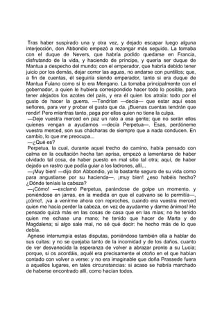 Tras haber suspirado una y otra vez, y dejado escapar luego alguna
interjección, don Abbondio empezó a rezongar más seguido. La tomaba
con el duque de Nevers, que habría podido quedarse en Francia,
disfrutando de la vida, y haciendo de príncipe, y quería ser duque de
Mantua a despecho del mundo; con el emperador, que habría debido tener
juicio por los demás, dejar correr las aguas, no andarse con puntillos; que,
a fin de cuentas, él seguiría siendo emperador, tanto si era duque de
Mantua Fulano como si lo era Mengano. La tomaba principalmente con el
gobernador, a quien le hubiera correspondido hacer todo lo posible, para
tener alejados los azotes del país, y era él quien los atraía: todo por el
gusto de hacer la guerra. —Tendrían —decía— que estar aquí esos
señores, para ver y probar el gusto que da. ¡Buenas cuentas tendrán que
rendir! Pero mientras tanto, paga por ellos quien no tiene la culpa.
 —Deje vuestra merced en paz un rato a esa gente; que no serán ellos
quienes vengan a ayudarnos —decía Perpetua—. Esas, perdóneme
vuestra merced, son sus chácharas de siempre que a nada conducen. En
cambio, lo que me preocupa...
 —¿Qué es?
 Perpetua, la cual, durante aquel trecho de camino, había pensado con
calma en la ocultación hecha tan aprisa, empezó a lamentarse de haber
olvidado tal cosa, de haber puesto en mal sitio tal otra; aquí, de haber
dejado un rastro que podía guiar a los ladrones, allí...
 —¡Muy bien! —dijo don Abbondio, ya lo bastante seguro de su vida como
para angustiarse por su hacienda—, ¡muy bien! ¿eso habéis hecho?
¿Dónde teníais la cabeza?
 —¡Cómo! —exclamó Perpetua, parándose de golpe un momento, y
poniéndose en jarras, en la medida en que el cuévano se lo permitía—,
¡cómo!, ¡va a venirme ahora con reproches, cuando era vuestra merced
quien me hacía perder la cabeza, en vez de ayudarme y darme ánimos! He
pensado quizá más en las cosas de casa que en las mías; no he tenido
quien me echase una mano; he tenido que hacer de Marta y de
Magdalena; si algo sale mal, no sé qué decir: he hecho más de lo que
debía.
 Agnese interrumpía estas disputas, poniéndose también ella a hablar de
sus cuitas: y no se quejaba tanto de la incomidad y de los daños, cuanto
de ver desvanecida la esperanza de volver a abrazar pronto a su Lucía;
porque, si os acordáis, aquél era precisamente el otoño en el que habían
contado con volver a verse: y no era imaginable que doña Prassede fuera
a aquellos lugares, en tales circunstancias: si acaso se habría marchado
de haberse encontrado allí, como hacían todos.
 
