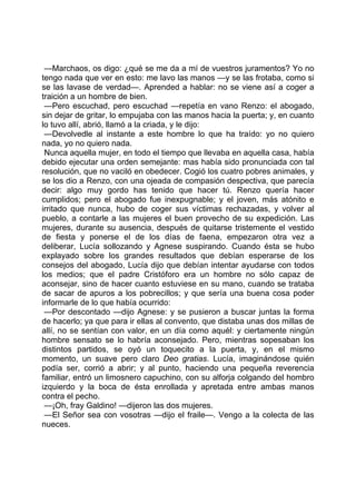 —Marchaos, os digo: ¿qué se me da a mí de vuestros juramentos? Yo no
tengo nada que ver en esto: me lavo las manos —y se las frotaba, como si
se las lavase de verdad—. Aprended a hablar: no se viene así a coger a
traición a un hombre de bien.
 —Pero escuchad, pero escuchad —repetía en vano Renzo: el abogado,
sin dejar de gritar, lo empujaba con las manos hacia la puerta; y, en cuanto
lo tuvo allí, abrió, llamó a la criada, y le dijo:
 —Devolvedle al instante a este hombre lo que ha traído: yo no quiero
nada, yo no quiero nada.
 Nunca aquella mujer, en todo el tiempo que llevaba en aquella casa, había
debido ejecutar una orden semejante: mas había sido pronunciada con tal
resolución, que no vaciló en obedecer. Cogió los cuatro pobres animales, y
se los dio a Renzo, con una ojeada de compasión despectiva, que parecía
decir: algo muy gordo has tenido que hacer tú. Renzo quería hacer
cumplidos; pero el abogado fue inexpugnable; y el joven, más atónito e
irritado que nunca, hubo de coger sus víctimas rechazadas, y volver al
pueblo, a contarle a las mujeres el buen provecho de su expedición. Las
mujeres, durante su ausencia, después de quitarse tristemente el vestido
de fiesta y ponerse el de los días de faena, empezaron otra vez a
deliberar, Lucía sollozando y Agnese suspirando. Cuando ésta se hubo
explayado sobre los grandes resultados que debían esperarse de los
consejos del abogado, Lucía dijo que debían intentar ayudarse con todos
los medios; que el padre Cristóforo era un hombre no sólo capaz de
aconsejar, sino de hacer cuanto estuviese en su mano, cuando se trataba
de sacar de apuros a los pobrecillos; y que sería una buena cosa poder
informarle de lo que había ocurrido:
 —Por descontado —dijo Agnese: y se pusieron a buscar juntas la forma
de hacerlo; ya que para ir ellas al convento, que distaba unas dos millas de
allí, no se sentían con valor, en un día como aquél: y ciertamente ningún
hombre sensato se lo habría aconsejado. Pero, mientras sopesaban los
distintos partidos, se oyó un toquecito a la puerta, y, en el mismo
momento, un suave pero claro Deo gratias. Lucía, imaginándose quién
podía ser, corrió a abrir; y al punto, haciendo una pequeña reverencia
familiar, entró un limosnero capuchino, con su alforja colgando del hombro
izquierdo y la boca de ésta enrollada y apretada entre ambas manos
contra el pecho.
 —¡Oh, fray Galdino! —dijeron las dos mujeres.
 —El Señor sea con vosotras —dijo el fraile—. Vengo a la colecta de las
nueces.
 