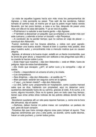 La vista de aquellos lugares hacía aún más vivos los pensamientos de
Agnese, y más punzante su pesar. Tras salir de los senderos, habían
tomado el camino real, el mismo por el que la pobre mujer había venido
llevando, por tan poco tiempo, a casa a su hija, después de pasar unos
días con ella en la casa del sastre. Y ya se veía el pueblo.
 —Podríamos ir a saludar a esa buena gente —dijo Agnese.
 —Y también a descansar un poquillo: que ya empiezo a no poder más con
este cuévano; y además a tomar un bocado —dijo Perpetua.
 —A condición de no perder tiempo; que no vamos en viaje de placer —
concluyó don Abbondio.
 Fueron recibidos con los brazos abiertos, y vistos con gran agrado:
recordaban una buena acción. Haced el bien a cuantos más podáis, dice
aquí nuestro autor, y encontraréis más a menudo rostros que os causen
alegría.
 Agnese, al abrazar a la buena mujer, estalló en un llanto incontenible, que
le sirvió de gran alivio; y respondía con sollozos a las preguntas que ella y
su marido le hacían sobre Lucía.
 —Está mejor que nosotros —dijo don Abbondio—: está en Milán, fuera de
peligros, lejos de estas barrabasadas.
 —De modo que escapan, ¿eh?, el señor cura y la compañía —dijo el
sastre.
 —Cierto —respondieron al unísono el amo y la criada.
 —Los compadezco.
 —Nos dirigimos —dijo don Abbondio— al castillo de ***.
 —Bien pensado: estarán tan seguros como en la iglesia.
 —Y aquí, ¿no tienen miedo? —dijo don Abbondio.
 —Le diré, señor cura: propiamente en hospitación, como vuestra merced
sabe que se dice, hablando con propiedad, aquí no deberían venir:
quedamos demasiado fuera de su camino, gracias al cielo. A lo sumo, a lo
sumo, alguna incursión, Dios no lo quiera: pero en todo caso hay tiempo;
tienen que oírse antes otras noticias de las pobres aldeas donde han de
parar.
 Decidieron quedarse allí un rato para reponer fuerzas; y, como era la hora
del almuerzo, dijo el sastre:
 —Señores, deben honrar mi pobre mesa: sin cumplidos: un pedazo de
pan, pero de buen corazón.
 Perpetua dijo que traía consigo alguna cosa para romper el ayuno. Tras
algunas ceremonias por una y otra parte, se acordó, como suele decirse,
hacer un solo puchero, y comer todos juntos.
 