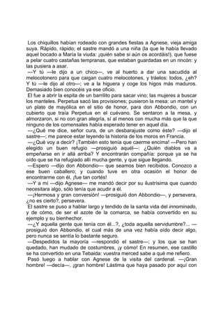 Los chiquillos habían rodeado con grandes fiestas a Agnese, vieja amiga
suya. Rápido, rápido; el sastre mandó a una niña (la que le había llevado
aquel bocado a María la viuda: ¡quién sabe si aún os acordáis!), que fuese
a pelar cuatro castañas tempranas, que estaban guardadas en un rincón: y
las pusiera a asar.
 —Y tú —le dijo a un chico—, ve al huerto a dar una sacudida al
melocotonero para que caigan cuatro melocotones, y tráelos: todos, ¿eh?
Y tú —le dijo al otro—; ve a la higuera y coge los higos más maduros.
Demasiado bien conocéis ya ese oficio.
 El fue a abrir la espita de un barrilito para sacar vino; las mujeres a buscar
los manteles. Perpetua sacó las provisiones; pusieron la mesa: un mantel y
un plato de mayólica en el sitio de honor, para don Abbondio, con un
cubierto que traía Perpetua en el cuévano. Se sentaron a la mesa, y
almorzaron, si no con gran alegría, sí al menos con mucha más que la que
ninguno de los comensales había esperado tener en aquel día.
 —¿Qué me dice, señor cura, de un desbarajuste como éste? —dijo el
sastre—; me parece estar leyendo la historia de los moros en Francia.
 —¿Qué voy a decir? ¡También esto tenía que caerme encima! —Pero han
elegido un buen refugio —prosiguió aquél—: ¿Quién diablos va a
empeñarse en ir allá arriba? Y encontrarán compañía: porque ya se ha
oído que se ha refugiado allí mucha gente, y que sigue llegando.
 —Espero —dijo don Abbondio— que seamos bien recibidos. Conozco a
ese buen caballero; y cuando tuve en otra ocasión el honor de
encontrarme con él, ¡fue tan cortés!
 —Y a mí —dijo Agnese— me mandó decir por su ilustrísima que cuando
necesitara algo, sólo tenía que acudir a él.
 —¡Hermosa y gran conversión! —prosiguió don Abbondio—, y persevera,
¿no es cierto?, persevera.
 El sastre se puso a hablar largo y tendido de la santa vida del innominado,
y de cómo, de ser el azote de la comarca, se había convertido en su
ejemplo y su bienhechor.
 —¿Y aquella gente que tenía con él...?, ¿toda aquella servidumbre?... —
prosiguió don Abbondio, el cual más de una vez había oído decir algo,
pero nunca se sentía lo bastante seguro.
 —Despedidos la mayoría —respondió el sastre—; y los que se han
quedado, han mudado de costumbres, ¡y cómo! En resumen, ese castillo
se ha convertido en una Tebaida: vuestra merced sabe a qué me refiero.
 Pasó luego a hablar con Agnese de la visita del cardenal. —¡Gran
hombre! —decía—, ¡gran hombre! Lástima que haya pasado por aquí con
 