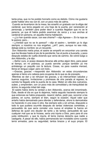 tanta prisa, que no he podido honrarlo como es debido. Cómo me gustaría
poder hablar otra vez con él, con un poco más de calma.
 Cuando se levantaron de la mesa, les enseñó un grabado con la efigie del
cardenal, que tenía pegado en una hoja de la puerta, por veneración al
personaje, y también para poder decir a cuantos llegaban que no se le
parecía; ya que él había podido examinar de cerca y a sus anchas al
cardenal en persona, en aquella misma habitación.
 —¿Lo han querido sacar, con ese chisme? —dijo Agnese—. En la ropa se
le parece; pero...
 —¿Verdad que no se le parece? —dijo el sastre—, también yo lo digo
siempre; a nosotros no nos engañan, ¿eh?, pero, aunque no sea más,
debajo está su nombre: es un recuerdo.
 Don Abbondio metía prisa; el sastre se empeñó en encontrar una carreta
que los llevase hasta el pie de la pendiente; fue al punto a buscarla, y poco
después estaba de vuelta diciendo que venía de camino. Se volvió luego a
don Abbondio, y le dijo:
 —Señor cura, si acaso deseara llevarse allá arriba algún libro, para pasar
el tiempo, en mi pobreza, yo puedo servirle: porque también yo me
entretengo un poquillo con la lectura. Cosas, no para vuestra merced,
libros en lengua vulgar; pero con todo...
 —Gracias, gracias —respondió don Abbondio: en estas circunstancias
apenas si tiene uno cabeza para ocuparse de lo que es de precepto.
 Mientras se dan y se rehusan las gracias, y se intercambian saludos y
buenos augurios, invitaciones y promesas de otra parada al regreso, la
carreta ha llegado ante la puerta de la casa. Meten en ella dos cuévanos,
suben, y emprenden, con un poco más de comodidad y de tranquilidad de
ánimo, la segunda mitad del viaje.
 El sastre había dicho la verdad a don Abbondio, acerca del innominado.
Éste, desde el día en que lo dejamos, había seguido haciendo siempre lo
que entonces se había propuesto, resarcir daños, pedir paz, socorrer a los
pobres, en suma, siempre el bien, según la ocasión. Aquel valor que
antaño había demostrado para ofender y defenderse, ahora lo demostraba
no haciendo ni una cosa ni otra. Iba siempre solo y sin armas, dispuesto a
todo lo que pudiera ocurrirle después de tantas violencias cometidas, y
persuadido de que sería cometer una nueva el emplear la fuerza en
defensa de quien era deudor de tanto y de tantos; persuadido de que
cualquier mal que se le hiciese, sería una injuria a Dios, pero para él una
justa retribución; y que la injuria, él tenía menos derecho que nadie a
castigarla. A pesar de ello, había permanecido tan inviolable como cuando
tenía armados, para su seguridad, tantos brazos y el suyo propio. El
 