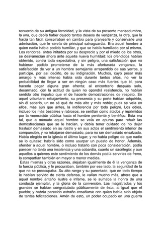 recuerdo de su antigua ferocidad, y la vista de su presente mansedumbre,
la una, que debía haber dejado tantos deseos de venganza, la otra, que la
hacía tan fácil, conspiraban en cambio para granjearle y conservarle una
admiración, que le servía de principal salvaguardia. Era aquel hombre a
quien nadie había podido humillar, y que se había humillado por sí mismo.
Los rencores, antes irritados por su desprecio y por el miedo de los otros,
se desvanecían ahora ante aquella nueva humildad: los ofendidos habían
obtenido, contra toda expectativa, y sin peligro, una satisfacción que no
hubieran podido prometerse de la más afortunada venganza, la
satisfacción de ver a un hombre semejante arrepentido de sus yerros, y
partícipe, por así decirlo, de su indignación. Muchos, cuyo pesar más
amargo y más intenso había sido durante tantos años, no ver la
probabilidad de llegar a ser en ningún caso más fuertes que él, para
hacerle pagar alguna gran afrenta; al encontrarlo después solo,
desarmado, con la actitud de quien no opondrá resistencia, no habían
sentido otro impulso que el de hacerle demostraciones de respeto. En
aquel voluntario rebajamiento, su presencia y su porte habían adquirido,
sin él saberlo, un no sé qué de más alto y más noble; pues se veía en
ellos, más aún que antes, la indiferencia por todo peligro. Los odios,
incluso los más bestiales y rabiosos, se sentían como atados y reprimidos
por la veneración pública hacia el hombre penitente y benéfico. Esta era
tal, que a menudo aquel hombre se veía en apuros para rehuir las
demostraciones que se le hacían, y debía tener cuidado de no dejar
traslucir demasiado en su rostro y en sus actos el sentimiento interior de
compunción, y no rebajarse demasiado, para no ser demasiado ensalzado.
Había elegido en la iglesia el último lugar; y no había peligro de que nadie
se lo quitase: habría sido como usurpar un puesto de honor. Además,
ofender a aquel hombre, o incluso tratarlo con poca consideración, podía
parecer no tanto una insolencia y una cobardía, cuanto un sacrilegio: y aun
aquellos a quienes este sentimiento de los demás podía servirles de freno,
lo compartían también en mayor o menor medida.
 Estas mismas y otras razones, alejaban igualmente de él la venganza de
la fuerza pública, y le procuraban, también por ese lado, la seguridad de la
que no se preocupaba. Su alto rango y su parentado, que en todo tiempo
le habían servido de cierta defensa, le valían mucho más, ahora que a
aquel nombre antaño ilustre e infame, se le sumaba la honra de una
conducta ejemplar, y la gloria de la conversión. Los magistrados y los
grandes se habían congratulado públicamente de ésta, al igual que el
pueblo; y habría parecido extraño ensañarse con quien había sido objeto
de tantas felicitaciones. Amén de esto, un poder ocupado en una guerra
 