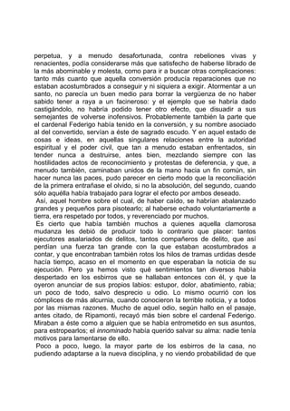 perpetua, y a menudo desafortunada, contra rebeliones vivas y
renacientes, podía considerarse más que satisfecho de haberse librado de
la más abominable y molesta, como para ir a buscar otras complicaciones:
tanto más cuanto que aquella conversión producía reparaciones que no
estaban acostumbrados a conseguir y ni siquiera a exigir. Atormentar a un
santo, no parecía un buen medio para borrar la vergüenza de no haber
sabido tener a raya a un facineroso: y el ejemplo que se habría dado
castigándolo, no habría podido tener otro efecto, que disuadir a sus
semejantes de volverse inofensivos. Probablemente también la parte que
el cardenal Federigo había tenido en la conversión, y su nombre asociado
al del convertido, servían a éste de sagrado escudo. Y en aquel estado de
cosas e ideas, en aquellas singulares relaciones entre la autoridad
espiritual y el poder civil, que tan a menudo estaban enfrentados, sin
tender nunca a destruirse, antes bien, mezclando siempre con las
hostilidades actos de reconocimiento y protestas de deferencia, y que, a
menudo también, caminaban unidos de la mano hacia un fin común, sin
hacer nunca las paces, pudo parecer en cierto modo que la reconciliación
de la primera entrañase el olvido, si no la absolución, del segundo, cuando
sólo aquélla había trabajado para lograr el efecto por ambos deseado.
 Así, aquel hombre sobre el cual, de haber caído, se habrían abalanzado
grandes y pequeños para pisotearlo; al haberse echado voluntariamente a
tierra, era respetado por todos, y reverenciado por muchos.
 Es cierto que había también muchos a quienes aquella clamorosa
mudanza les debió de producir todo lo contrario que placer: tantos
ejecutores asalariados de delitos, tantos compañeros de delito, que así
perdían una fuerza tan grande con la que estaban acostumbrados a
contar, y que encontraban también rotos los hilos de tramas urdidas desde
hacía tiempo, acaso en el momento en que esperaban la noticia de su
ejecución. Pero ya hemos visto qué sentimientos tan diversos había
despertado en los esbirros que se hallaban entonces con él, y que la
oyeron anunciar de sus propios labios: estupor, dolor, abatimiento, rabia;
un poco de todo, salvo desprecio u odio. Lo mismo ocurrió con los
cómplices de más alcurnia, cuando conocieron la terrible noticia, y a todos
por las mismas razones. Mucho de aquel odio, según hallo en el pasaje,
antes citado, de Ripamonti, recayó más bien sobre el cardenal Federigo.
Miraban a éste como a alguien que se había entrometido en sus asuntos,
para estropearlos; el innominado había querido salvar su alma: nadie tenía
motivos para lamentarse de ello.
 Poco a poco, luego, la mayor parte de los esbirros de la casa, no
pudiendo adaptarse a la nueva disciplina, y no viendo probabilidad de que
 