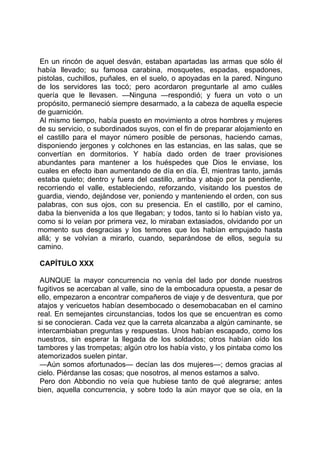 En un rincón de aquel desván, estaban apartadas las armas que sólo él
había llevado; su famosa carabina, mosquetes, espadas, espadones,
pistolas, cuchillos, puñales, en el suelo, o apoyadas en la pared. Ninguno
de los servidores las tocó; pero acordaron preguntarle al amo cuáles
quería que le llevasen. —Ninguna —respondió; y fuera un voto o un
propósito, permaneció siempre desarmado, a la cabeza de aquella especie
de guarnición.
 Al mismo tiempo, había puesto en movimiento a otros hombres y mujeres
de su servicio, o subordinados suyos, con el fin de preparar alojamiento en
el castillo para el mayor número posible de personas, haciendo camas,
disponiendo jergones y colchones en las estancias, en las salas, que se
convertían en dormitorios. Y había dado orden de traer provisiones
abundantes para mantener a los huéspedes que Dios le enviase, los
cuales en efecto iban aumentando de día en día. Él, mientras tanto, jamás
estaba quieto; dentro y fuera del castillo, arriba y abajo por la pendiente,
recorriendo el valle, estableciendo, reforzando, visitando los puestos de
guardia, viendo, dejándose ver, poniendo y manteniendo el orden, con sus
palabras, con sus ojos, con su presencia. En el castillo, por el camino,
daba la bienvenida a los que llegaban; y todos, tanto si lo habían visto ya,
como si lo veían por primera vez, lo miraban extasiados, olvidando por un
momento sus desgracias y los temores que los habían empujado hasta
allá; y se volvían a mirarlo, cuando, separándose de ellos, seguía su
camino.

CAPÍTULO XXX

 AUNQUE la mayor concurrencia no venía del lado por donde nuestros
fugitivos se acercaban al valle, sino de la embocadura opuesta, a pesar de
ello, empezaron a encontrar compañeros de viaje y de desventura, que por
atajos y vericuetos habían desembocado o desemobacaban en el camino
real. En semejantes circunstancias, todos los que se encuentran es como
si se conocieran. Cada vez que la carreta alcanzaba a algún caminante, se
intercambiaban preguntas y respuestas. Unos habían escapado, como los
nuestros, sin esperar la llegada de los soldados; otros habían oído los
tambores y las trompetas; algún otro los había visto, y los pintaba como los
atemorizados suelen pintar.
 —Aún somos afortunados— decían las dos mujeres—; demos gracias al
cielo. Piérdanse las cosas; que nosotros, al menos estamos a salvo.
 Pero don Abbondio no veía que hubiese tanto de qué alegrarse; antes
bien, aquella concurrencia, y sobre todo la aún mayor que se oía, en la
 