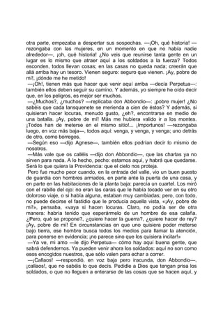 otra parte, empezaba a despertar sus sospechas. —¡Oh, qué historia! —
rezongaba con las mujeres, en un momento en que no había nadie
alrededor—, ¡oh, qué historia! ¿No veis que reunirse tanta gente en un
lugar es lo mismo que atraer aquí a los soldados a la fuerza? Todos
esconden, todos llevan cosas; en las casas no queda nada; creerán que
allá arriba hay un tesoro. Vienen seguro: seguro que vienen. ¡Ay, pobre de
mí!, ¡dónde me he metido!
 —¡Oh!, tienen más que hacer que venir aquí arriba —decía Perpetua—:
también ellos deben seguir su camino. Y además, yo siempre he oído decir
que, en los peligros, es mejor ser muchos.
 —¿Muchos?, ¿muchos? —replicaba don Abbondio—: ¡pobre mujer! ¿No
sabéis que cada lansquenete se merienda a cien de éstos? Y además, si
quisieran hacer locuras, menudo gusto, ¿eh?, encontrarse en medio de
una batalla. ¡Ay, pobre de mí! Más me hubiera valido ir a los montes.
¡Todos han de meterse en el mismo sitio!... ¡Importunos! —rezongaba
luego, en voz más baja—, todos aquí: venga, y venga, y venga; uno detrás
de otro, como borregos.
 —Según eso —dijo Agnese—, también ellos podrían decir lo mismo de
nosotros.
 —Más vale que os calléis —dijo don Abbondio—, que las charlas ya no
sirven para nada. A lo hecho, pecho: estamos aquí, y habrá que quedarse.
Será lo que quiera la Providencia: que el cielo nos proteja.
 Pero fue mucho peor cuando, en la entrada del valle, vio un buen puesto
de guardia con hombres armados, en parte ante la puerta de una casa, y
en parte en las habitaciones de la planta baja: parecía un cuartel. Los miró
con el rabillo del ojo: no eran las caras que le había tocado ver en su otro
doloroso viaje, o si había alguna, estaban muy cambiadas; pero, con todo,
no puede decirse el fastidio que le producía aquella vista, «¡Ay, pobre de
mí!», pensaba, «vaya si hacen locuras. Claro, no podía ser de otra
manera: habría tenido que esperármelo de un hombre de esa calaña.
¿Pero, qué se propone?, ¿quiere hacer la guerra?, ¿quiere hacer de rey?
¡Ay, pobre de mí! En circunstancias en que uno quisiera poder meterse
bajo tierra, ese hombre busca todos los medios para llamar la atención,
para ponerse en evidencia; ¡no parece sino que los quisiera incitar!»
 —Ya ve, mi amo —le dijo Perpetua— cómo hay aquí buena gente, que
sabrá defendernos. Ya pueden venir ahora los soldados: aquí no son como
esos encogidos nuestros, que sólo valen para echar a correr.
 —¡Callaos! —respondió, en voz baja pero iracunda, don Abbondio—,
¡callaos!, que no sabéis lo que decís. Pedidle a Dios que tengan prisa los
soldados, o que no lleguen a enterarse de las cosas que se hacen aquí, y
 