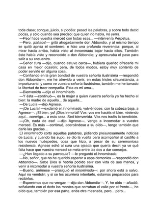 toda clase; conque, juicio, si podéis: pesad las palabras, y sobre todo decid
pocas, y sólo cuando sea preciso: que quien no habla, no yerra.
 —Peor hace vuestra merced con todas esas... —intervenía Perpetua.
 —Pero, ¡callaos!— gritó ahogadamente don Abbondio, y al mismo tiempo
se quitó aprisa el sombrero, e hizo una profunda reverencia: porque, al
mirar hacia arr