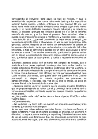 correspondía al convento; pero aquél se hizo de nuevas, y tuvo la
temeridad de responder que nunca había oído decir que los capuchinos
supieran hacer nueces. ¿Sabéis entonces lo que ocurrió? Un día (oíd
esto), aquel mala cabeza había invitado a unos amigos suyos de la misma
calaña, y, en medio del festín, contaba la historia del nogal, y se reía de los
frailes. A aquellos granujas les entraron ganas de ir a ver la inmensa
montaña de nueces; y él los lleva al granero. Pero escuchad: abre la
puerta, va al rincón donde estaba la montonera, y mientras dice: —mirad—
, mira también él y... ¿qué ve? Un montón de hojas secas de nogal. ¿No
fue un buen ejemplo éste? Y el convento, en vez de salir perjudicado, salió
ganando; porque, después de un hecho tan extraordinario, la colecta de
las nueces daba tanto, tanto, que un benefactor, compadecido del pobre
limosnero, le hizo al convento la caridad de un asno, para ayudar a llevar
las nueces a casa. Y se sacaba tanto aceite, que todos los pobres venían
por él, según la necesidad de cada uno; porque nosotros somos como el
mar, que recibe agua de todas partes, y vuelve a repartirla entre todos los
ríos.
 Entonces apareció Lucía, con el mandil tan cargado de nueces, que lo
sostenía a duras penas, sujetando las dos puntas hacia arriba, con los dos
brazos extendidos. Mientras fray Galdino, quitándose otra vez la alforja, la
ponía en el suelo y desataba la boca para introducir la abundante limosna,
la madre miró a Lucía con cara atónita y severa, por su prodigalidad; pero
Lucía le lanzó una ojeada, que quería decir: me justificaré. Fray Galdino
prorrumpió en elogios, en buenos augurios, en promesas, en
agradecimientos, y, colocada otra vez en su sitio la alforja, se puso en
camino. Pero Lucía, llamándolo de nuevo, dijo:
 —Quisiera pediros un favor; quisiera que le dijeseis al padre Cristóforo,
que tengo gran urgencia de hablar con él, y que haga la caridad de venir a
ver a estas pobrecillas, corriendo, corriendo; porque nosotras no podemos
ir a la iglesia.
 —¿No queréis nada más? Antes de una hora el padre Cristóforo sabrá
vuestro deseo.
 —Cuento con ello.
 —No lo dudéis —y dicho esto, se marchó, un poco más encorvado y más
contento que cuando había llegado.
 Al ver que una pobre aldeana mandaba llamar, con tanta confianza, al
padre Cristóforo, y que el limosnero aceptaba el encargo, sin asombro ni
dificultad, no vaya a pensar nadie que aquel fray Cristóforo fuera un fraile
de tres al cuarto, uno del montón. Era, por el contrario, un hombre de gran
autoridad, entre los suyos, y en todo el contorno; mas ésa era la condición
 