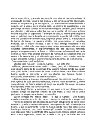 de los capuchinos, que nada les parecía para ellos ni demasiado bajo, ni
demasiado elevado. Servir a los ínfimos, y ser servidos por los poderosos,
entrar en los palacios y en los tugurios, con el mismo continente humilde y
seguro, ser a veces, en la misma casa, un motivo de pasatiempo, y un
personaje sin cuyo consejo no se tomaba ninguna decisión, pedir limosna
por doquier, y dársela a todos los que se la pedían al convento, a todo
estaba avezado un capuchino. Yendo por la calle, lo mismo podía toparse
con un príncipe que le besaba reverentemente la punta del cordón, que
con una pandilla de chicuelos que, fingiendo pelear entre sí, le salpicaban
la barba de barro. La palabra «fraile» era pronunciada, en aquellos
tiempos, con el mayor respeto, y con el más amargo desprecio: y los
capuchinos, quizá más que ninguna otra orden, eran objeto de esos dos
opuestos sentimientos, y experimentaban las dos opuestas fortunas;
porque al no poseer nada, al llevar un hábito más extrañamente fuera de lo
común, al hacer más abierta profesión de humildad, se exponían más de
cerca a la veneración y al vilipendio que estas cosas pueden suscitar
según el distinto humor, y la diferente manera de pensar de los hombres.
 Cuando se hubo ido fray Galdino:
 —¡Todas esas nueces! —exclamó Agnese—: ¡En este año!
 —Madre, perdonadme —respondió Lucía—, pero, si hubiésemos dado
una limosna como la de los demás, fray Galdino hubiera tenido que vagar
aún quién sabe cuánto antes de tener la alforja llena; sabe Dios cuándo
habría vuelto al convento; y con las charlas que hubiera hecho y
escuchado, quién sabe si se habría acordado...
 —Bien pensado; y además, son caridades que dan siempre buen fruto —
dijo Agnese, la cual, con sus defectillos, era una mujer excelente, y, como
suele decirse, se habría echado al fuego por aquella hija única, en quien
había puesto todas sus complacencias.
 En esto, llegó Renzo, y entrando con un rostro a la vez despechado y
abatido, arrojó los capones encima de una mesa; y ésta fue la última
peripecia de los pobres animales, por ese día.
 —¡Buen consejo me habéis dado! —le dijo a Agnese— ¡Me habéis
mandado a un hombre de bien, a uno que ayuda realmente a los pobres!
—y contó su coloquio con el abogado. La mujer, estupefacta de aquel triste
resultado, quería ponerse a demostrar que a pesar de todo el consejo era
bueno, y que seguramente Renzo no había sabido hacer las cosas como
había que hacerlas; pero Lucía interrumpió aquella discusión, anunciando
que esperaba haber encontrado otra ayuda mejor. Renzo acogió también
esta nueva esperanza, como les sucede a los que se hallan en una
 